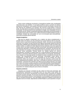 Biomecânica e calçados
43
Vários outros problemas envolvendo a biomecânica também são considerados
relevantes para o pé diabético. A neuropatia periférica causa o aumento do balanço
postural em ortostatismo, mais quedas e ferimentos durante caminhadas, traumas nos
pés (fraturas em metatarsos, por exemplo, são comuns) e pode alterar o modo de
andar. Os calos devem ser sempre removidos uma vez que contribuem para o aumento
da pressão. Um pé que já tenha sido submetido à cirurgia, como ressecção do raio ou
amputação parcial, também apresentará significativa distribuição anormal da pressão. A
neuropatia motora pode contribuir para o desenvolvimento de deformidades nos pés. A
mobilidade limitada das articulações do pé e do tornozelo está, provavelmente,
associada à pressão plantar elevada.
Calçado terapêutico
Este tipo de calçado é desenhado com o objetivo de aliviar completamente a
pressão sobre uma úlcera, que não cicatrizará se a carga mecânica não for removida,
mesmo sendo o suprimento sangüíneo adequado. Assim, não deve ser permitido aos
pacientes com úlceras nos pés caminhar sem alguma intervenção visando ao alívio da
carga (peso). Medidas para a descarga do peso incluem repouso no leito nos casos mais
graves, muletas, ou cadeira de rodas. Algumas técnicas especiais, tais como o gessode
contato total ou as betas de gesso laminado (scotchcast), são bastante eficientes se
corretamente aplicadas e monitoradas freqüentemente. Entretanto, tais técnicas tem
sido utilizadas com cautela e por profissionais bem experientes devido ao risco de
provocar novas ulcerações. Órtoses devem ser usadas apenas em centros
especializados. As lesões no antepé podem ter a carga aliviada por equipamentos que
permitam a caminhada utilizando apenas a parte posterior do pé (retropé, calcanhares),
como calçado com descarga apenas na metade do solado, sandália de tornozelo. No
entanto, tais equipamentos somente permitirão caminhadas curtas devido à
instabilidade no modo de andar e à necessidade do uso de muletas. Em casos
específicos, feltros que auxiliem no alivio da carga são utilizados, porém ainda não
foram detalhadamente avaliados. Além disso, a educação do paciente é extremamente
importante: o paciente deve entender que alguns poucos passos exercem uma carga
extra sobre uma úlcera e podem prejudicar a cicatrização da lesão. É importante admitir
que o alívio da pressão é também imprescindível nas posições sentada ou deitada, e,
uma vez que as pessoas andam tanto dentro de casa quanto ao ar livre, devem estar
equipadas com calçado adequado para ambas as situações.
Calçados protetores
Calçados que reduzam a pressão nos pés, abaixo do limiar para ulceração, são
extremamente importantes na prevenção tanto de uma úlcera inicial quanto da
recorrência de uma úlcera. Os pacientes nunca devem utilizar novamente um calçado
que tenha causado ulceração. Os princípios da prescrição dos calçados para pacientes
diabéticos são bastante diretos e mais baseados na acomodação e acolchoamento do
que na correção biomecânica. Uma abordagem gradual em relação à prescrição de
calçados deve ser tomada, dependendo da deformidade no pé do paciente e do grau
 