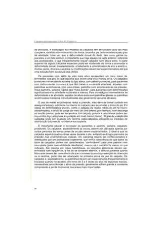 C o n s e n s o I n t e r n a c i o n a l s o b r e P é D i a b é t i c o
44
de atividade. A estilização dos modelos de calçados tem se tornado cada vez mais
complexa, visando a diminuir o risco de danos causados por deformidades e pelo grau
de atividade. Uma vez que a deformidade dorsal do dedo, tais como garras ou
joanetes, e um fato comum, é importante que haja espaço na parte anterior, referente
aos pododáctilos, o que freqüentemente requer calçados com altura extra. A parte
superior de alguns calçados especiais pode ser moderada de forma a acomodar a
deformidade dorsal. Invariavelmente, o tratamento é uma tentativa de erro e acerto e,
muitas vezes, diversos calçados ou modificações devem ser experimentados até que
uma solução bem sucedida seja obtida.
Os pacientes com estilo de vida mais ativo apresentam um risco maior de
ferimentos nos pés do que aqueles que levam uma vida menos ativa. Os calçados
protetores variam desde aqueles do tipo atleta, com palmilhas macias, para pacientes
com deformidades mínimas e que têm baixa a moderada atividade, àqueles com
palmilhas acolchoadas, com uma órtese, palmilha com amortecedores da pressão,
meia palmilha, solados rígidos tipo "mata-borrão", para pacientes com deformidades
significativas e/ou atividade moderada a intensa. Para os estágios intermediários de
deformidade e de atividade, sapatos de altura extra com palmilhas planas ou palmilhas
acolchoadas moldadas individualizadas são geralmente bastante eficazes.
O uso de meias acolchoadas reduz a pressão, mas deve-se tomar cuidado em
assegurar espaço suficiente no interior do calçado para acomodar o dorso do pé. Em
casos de deformidades graves, como o colapso da região média do pé na neuro-
steoartropatia, o alívio da carga por meio de uma órtese, por exemplo, com descarga
no tendão patelar, pode ser necessária. Um calçado protetor e uma órtese podem ser
requeridos logo após uma amputação em nível menor (minor) . O grau de proteção dos
calçados pode ser avaliado em centros especializados utilizando-se medidas de
distribuição da pressão no interior dos sapatos.
É importante educar e encorajar os pacientes a usarem, sempre, calçados
protetores. Os calçados, especialmente os novos, devem ser utilizados apenas por
curtos períodos de tempo antes de os pés serem inspecionados. 0 ideal é que os
calçados sejam trocados várias vezes durante o dia, evitando-se longos períodos de
pressão nas proeminências ósseas. Os calçados devem ser confeccionados e
distribuídos por um profissional experiente, que tenha consciência de que todos os
tipos de calçados podem ser considerados "confortáveis" para uma pessoa com
neuropatia (pela insensibilidade resultante), mesmo se o calçado for menor do que
indicado. Até mesmo em mãos habilidosas, os calçados protetores devem ser
revisados com freqüência, a fim de se tornarem efetivos, e tanto o paciente quanto
fabricante devem ter consciência de que o sucesso quanto à prevenção da ulceração
ou à recidiva, pode não ser alcançado na primeira prova de use do calçado. Os
calçados e, especialmente, as palmilhas devem ser inspecionados freqüentemente e
trocados quando necessário, em torno de 3 a 4 vezes ao ano. As espumas macias,
necessárias para oferecer o alívio da pressão, geralmente sofrem grande e constante
compressão e perda da maciez nas áreas mais importantes.
 