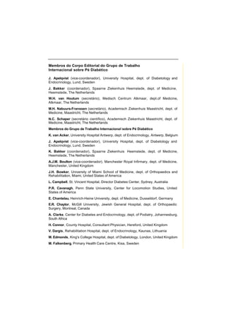 Membros do Corpo Editorial do Grupo de Trabalho
Internacional sobre Pé Diabético
J. Apelqvist (vice-coordenador), University Hospital, dept. of Diabetology and
Endocrinology, Lund, Sweden
J. Bakker (coordenador), Spaarne Ziekenhuis Heemstede, dept. of Medicine,
Heemstede, The Netherlands
W.H. van Houtum (secretário), Medisch Centrum Alkmaar, dept.of Medicine,
Alkmaar, The Netherlands
M.H. Nabuurs-Franssen (secretário), Academisch Ziekenhuis Maastricht, dept. of
Medicine, Maastricht, The Netherlands
N.C. Schaper (secretário científico), Academisch Ziekenhuis Maastricht, dept. of
Medicine, Maastricht, The Netherlands
Membros do Grupo de Trabalho Internacional sobre Pé Diabético
K. van Acker, University Hospital Antwerp, dept. of Endocrinology, Antwerp, Belgium
J. Apelqvist (vice-coordenador), University Hospital, dept. of Diabetology and
Endocrinology, Lund, Sweden
K. Bakker (coordenador), Spaarne Ziekenhuis Heemstede, dept. of Medicine,
Heemstede, The Netherlands
A.J.M. Boulton (vice-coordenador), Manchester Royal Infirmary, dept. of Medicine,
Manchester, United Kingdom
J.H. Bowker, University of Miami School of Medicine, dept. of Orthopaedics and
Rehabilitation, Miami, United States of America
L. Campbell, St. Vincent Hospital, Director Diabetes Center, Sydney, Australia
P.R. Cavanagh, Penn State University, Center for Locomotion Studies, United
States of America
E. Chantelau, Heinrich-Heine University, dept. of Medicine, Dusseldorf, Germany
E.R. Chaytor, McGill University, Jewish General Hospital, dept. of Orthopaedic
Surgery, Montreal, Canada
A. Clarke, Center for Diabetes and Endocrinology, dept. of Podiatry, Johannesburg,
South Africa
H. Connor, County Hospital, Consultant Physician, Hereford, United Kingdom
V. Dargis, Rehabilitation Hospital, dept. of Endocrinology, Kaunas, Lithuania
M. Edmonds, King's College Hospital, dept. of Diabetology, London, United Kingdom
M. Falkenberg, Primary Health Care Centre, Kisa, Sweden
 