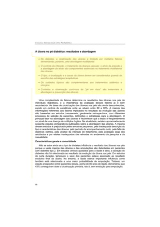 Consenso Internacional sobre Pé Diabético
48
A úlcera no pé diabético: resultados e abordagem
Uma complexidade de fatores determina os resultados das úlceras nos pés de
indivíduos diabéticos, e a importância da avaliação desses fatores já é bem
reconhecida. As taxas de cicatrização das úlceras nos pés são ainda desconhecidas,
exceto em centros de excelência onde se situam entre 80 a 90%. A maioria das
informações referentes aos fatores implicados no resultado da evolução das úlceras
são baseadas em estudos transversais, geralmente retrospectivos, com diferentes
processos de seleção de pacientes, definições e estratégias para a abordagem. O
principal fator na abordagem das úlceras é reconhecer que a lesão é freqüentemente
um sinal de uma doença de múltiplos órgãos. Na atualidade, existem aproximadamente
sessenta estudos comparativos publicados sobre a abordagem das úlceras. A maioria
desses estudos é prejudicada pelas amostras pequenas, pela inadequada descrição do
tipo e características das úlceras, pelo período de acompanhamento curto, pela falta de
objetivos estritos, pela analise da intenção de tratamento, pela avaliação cega dos
resultados e por relates inadequados das retiradas no andamento da pesquisa e da
casualidade.
Características gerais e comorbidade
Não se sabe ainda se o tipo de diabetes influência o resultado das úlceras nos pés
porque a vasta maioria das úlceras e das amputações são detectadas em pacientes
com diabetes tipo 2. Em estudos clínicos ajustados para a idade e sexo, a duração do
diabetes não foi relacionada ao resultado da evolução da úlcera nos pés. Em estudos
de curta duração, tampouco o sexo dos pacientes estava associado ao resultado
evolutivo final da úlcera. No entanto, a idade exerce importante influência come
também está relacionada a uma maior probabilidade de amputação. Todavia, um
estudo prospectivo entre pacientes idosos, acima de 80 anos de idade, demonstrou que
43% conseguiram obter a cicatrização primária, isto é, sem evolução para amputação.
No diabetes, a cicatrização das ulceras e limitada por múltiplos fatores
demandando, portanto, uma abordagem multifatorial.
O controle da infecção, o tratamento da doença vascular, o alívio da pressão e
a abordagem da lesão são componentes essenciais no tratamento multifatorial
das úlceras.
O tipo, a localização e a causa da úlcera devem ser considerados quando da
escolha das estratégias terapêuticas.
Os cuidados tópicos são complementares aos tratamentos sistêmico e
cirúrgico.
Cuidados e observação contínuos do "pé em risco" são essenciais à
abordagem e prevenção das úlceras.
 