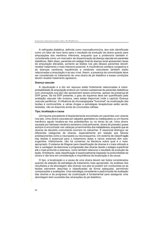 C o n s e n s o I n t e r n a c i o n a l s o b r e P é D i a b é t i c o
50
A nefropatia diabética, definida como macroalbuminúria, tem sido identificada
como um fator de risco tanto para o resultado da evolução da úlcera quanto para
amputações dos membros inferiores, enquanto que a proteinúria também é
considerada como um marcador de disseminação da doença vascular em pacientes
diabéticos. Além disso, pacientes em estágio final de doença renal apresentam taxas
de amputação elevadas, portanto as lesões nos pés desses pacientes devem
receber tratamento o mais intensivo possível. A insuficiência cardíaca congestiva e
as doenças cardíacas isquêmicas e cerebrais vasculares também estão
relacionadas a amputação e ao seu nível. Assim, a presença da comorbidade deve
ser considerada no tratamento de uma úlcera de pé diabético e essas condições
devem receber tratamento agressivo.
Doença vascular
A claudicação e a dor em repouso estão fortemente relacionadas à maior
probabilidade de amputação embora um número substancial de pacientes diabéticos
com ulcerações nos pés não apresentem esses sintomas, apesar da presença de
DVP grave. Se há DVP presente, o grau de isquemia deve ser quantificado pela
avaliação vascular não invasiva, caso esteja disponível (vide o capítulo Doença
vascular periférica). A influência da microangiopatia "funcional" na cicatrização das
lesões é controvertida, e várias drogas e estratégias terapêuticas estão sendo
testadas, não se dispondo ainda de conclusões válidas.
Tipo, localização e causa
Um trauma precipitante é freqüentemente encontrado em pacientes com ulceras
nos pés. Uma úlcera causada por calçados apertados ou inadequados ou um trauma
mecânico agudo localiza-se nos pododáctilos ou no dorso do pé. Uma úlcera
causada por estresse mecânico excessivo (mal perfurante, úlcera de pressão) quase
sempre é encontrada nas cabeças proeminentes dos metatatarsos, enquanto que as
úlceras de decúbito comumente ocorrem no calcanhar. É essencial distinguir as
diferentes categorias de úlceras, especialmente em relação aos fatores
predisponentes como a neuropatia ou neuroisquemia. Um sistema de classificação
das lesões é essencial para o tratamento delas e vários sistemas têm sido
sugeridos. Infelizmente, não há consenso na literatura sobre qual é o mais
apropriado. O sistema de Wagner para classificação de úlceras é o mais utilizado e
tem a vantagem de descrever a progressão das úlceras desde o estágio superficial
até o mais profundo e extensivo, como também relaciona o resultado da evolução da
lesão. Entretanto, esta classificação é essencialmente baseada na profundidade da
úlcera e não leva em consideração a importância da localização e da causa.
O tipo, a localização e a causa de uma úlcera devem ser todos considerados
quando da seleção da estratégia de tratamento mais apropriado. As análises dos
resultados e da abordagem das úlceras nos pés só podem ser conduzidas se as
lesões estiverem descritas e classificadas de forma adequada, permitindo
comparações e avaliações. Uma estratégia consistente e padronizada de avaliação
das úlceras e do progresso da cicatrização é fundamental para assegurar uma
abordagem bem sucedida das ulcerações do pé diabético.
 