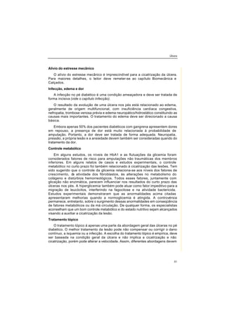 Úlcera
51
Alívio do estresse mecânico
O alívio do estresse mecânico é imprescindível para a cicatrização da úlcera.
Para maiores detalhes, o leitor deve remeter-se ao capítulo Biomecânica e
Calçados.
Infecção, edema e dor
A infecção no pé diabético é uma condição ameaçadora e deve ser tratada de
forma incisiva (vide o capítulo Infecção).
O resultado da evolução de uma úlcera nos pés está relacionado ao edema,
geralmente de origem multifuncional, com insuficiência cardíaca congestiva,
nefropatia, trombose venosa prévia e edema neuropático/hidrostático constituindo as
causas mais importantes. O tratamento do edema deve ser direcionado a causa
básica.
Embora apenas 50% dos pacientes diabéticos com gangrena apresentem dores
em repouso, a presença de dor está muito relacionada à probabilidade de
amputação. Portanto, a dor deve ser tratada de forma adequada. Neuropatia,
pressão, a própria lesão e a ansiedade devem também ser consideradas quando do
tratamento da dor.
Controle metabólico
Em alguns estudos, os níveis de HbA1 e as flutuações da glicemia foram
considerados fatores de risco para amputações não traumáticas dos membros
inferiores. Em alguns relatos de casos e estudos experimentais, o controle
metabólico no curto prazo foi também relacionado à cicatrização das lesões. Tem
sido sugerido que o controle da glicemia relaciona-se aos níveis dos fatores de
crescimento, da atividade dos fibroblastos, às alterações no metabolismo do
colágeno e distúrbios hemorreológicos. Todos esses fatores, juntamente com
glicação não enzimática, parecem influenciar nos resultados do curto prazo das
úlceras nos pés. A hiperglicemia também pode atuar como fator impeditivo para a
migração de leucócitos, interferindo na fagocitose e na atividade bactericida.
Estudos experimentais demonstraram que as anormalidades acima citadas
apresentaram melhorias quando a normoglicemia é atingida. A controvérsia
permanece, entretanto, sobre o surgimento dessas anormalidades em conseqüência
de fatores metabólicos ou da má circulação. De qualquer forma, os especialistas
aconselham que um bom controle metabólico e do estado nutritivo sejam alcançados
visando a auxiliar a cicatrização da lesão.
Tratamento tópico
O tratamento tópico á apenas uma parte da abordagem geral das úlceras no pé
diabético. O melhor tratamento da lesão pode não compensar ou corrigir o dano
contínuo, a isquemia ou a infecção. A escolha do tratamento tópico é empírica, deve
ser baseada na condição geral da úlcera e não implica a cicatrização e não
cicatrização, porém pode alterar a velocidade. Assim, diferentes abordagens devem
 