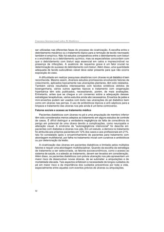C o n s e n s o I n t e r n a c i o n a l s o b r e P é D i a b é t i c o
52
ser utilizadas nas diferentes fases do processo de cicatrização. A escolha entre o
debridamento mecânico ou o tratamento tópico para a remoção de tecido necrosado
também é empírico. Não há estudos comparativos entre o debridamento com bisturi
e o enzimático ou o debridamento químico, mas os especialistas concordam com
que o debridamento com bisturi seja essencial em calos e imprescindível na
presença de infecções. A ausência de isquemia grave é um fator crucial na
determinação do sucesso do debridamento com bisturi. Além disso, uma quantidade
adequada de tecido subcutâneo viável deve estar presente para que não ocorra
exposição do osso.
A dificuldade em realizar pesquisas aleatórias com úlceras no pé diabético é bem
reconhecida. Mesmo assim, diversos estudos promissores envolvendo fatores de
crescimento, aplicados topicamente nas ulcerações plantares, têm sido relatados.
Também vários resultados interessantes com tecidos sintéticos obtidos de
bioengenharia, vários outros agentes tópicos e tratamento com oxigenação
hiperbárica têm sido publicados, necessitando, porém, de mais avaliações.
Entretanto, antes que se chegue a um consenso sobre a adequação dessas
estratégias terapêuticas, vários estudos ainda são necessários. Enxertos de peles e
mini-enxertos podem ser usados com êxito nas ulcerações do pé diabético bem
como em úlceras nas pernas. 0 uso de antibióticos tópicos e anti-sépticos para a
limpeza e tratamento das úlceras nos pés ainda é um tema controverso.
Fatores sociais e acesso ao tratamento médico
Pacientes diabéticos com úlceras no pé e uma amputação de membro inferior
têm sido considerados menos adeptos ao tratamento em alguns estudos de controle
de casos. É difícil distinguir a verdadeira negligência da falta de consciência do
perigo em potencial de uma úlcera devido a complicações, como neuropatia e
alteração visual. A síndrome de "autonegligência intencional" foi descrita em
pacientes com diabetes e úlceras nos pés. Em um estudo, a demora no tratamento
foi atribuída aos próprios pacientes em 12% dos casos e aos profissionais em 21%.
Isto foi constatado após o encaminhamento de pacientes para tratamento com
abordagem multifatorial, por falha no tratamento inicial com curativos e antibióticos
ou por deterioração da lesão.
A cicatrização das úlceras em pacientes diabéticos e limitada pelos múltiplos
fatores e requer uma abordagem multidisciplinar. Quando da escolha da estratégia
de tratamento a ser selecionada, os fatores socioeconômicos, como o acesso ao
sistema de saúde, e a adesão ao tratamento, devem ser levados em consideração.
Além disso, os pacientes diabéticos com prévia ulceração nos pés apresentam um
maior risco de desenvolver novas úlceras, de se submeter a amputações e de
mortalidade elevada. Tais aspectos enfatizam a necessidade de longos cuidados do
pé em maior risco e da importância dos cuidados preventivos por toda a vida,
especialmente entre aqueles com eventos prévios de úlceras ou amputações.
 