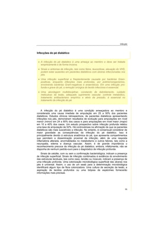 Infecção
55
Infecções do pé diabético
A infecção do pé diabético é uma condição ameaçadora ao membro e
considerada uma causa imediata de amputação em 25 a 50% dos pacientes
diabéticos. Estudos clínicos retrospectivos, de pacientes diabéticos apresentando
infecções nos pés, demonstram resultados de evolução para amputações em nível
menor (minor) em 24 a 60% dos casos e para amputações em nível maior (major)
em 10 a 40% dos casos. Um estudo prospectivo sobre infecção profunda relatou
uma taxa de amputação de 52%. Há controvérsias na afirmação de que os pacientes
diabéticos são mais suscetíveis a infecção. No entanto, é consensual considerar de
maior gravidade as conseqüências da infecção do pé diabético. Isso é
principalmente devido à estrutura anatômica do pé, que apresenta compartimentos
que permitem a disseminação proximal da infecção, além de uma resposta
inflamatória alterada, anormalidades no metabolismo e outros fatores, tais como a
neuropatia, edema e doença vascular. Assim, é de grande importância o
reconhecimento precoce da infecção do pé diabético, embora, infelizmente, não se
disponha de nenhum padrão-ouro para o diagnóstico de infecção profunda.
Sinais de celulite, com ou sem a confirmação bacteriológica, indicam a presença
de infecção superficial. Sinais de infecção combinados à evidência do envolvimento
das estruturas teciduais, tais como osso, tendão ou músculo, indicam a presença de
uma infecção profunda. Uma colonização microbiológica superficial das úlceras nos
pés é universal. Assim, o uso de um swab para a determinação microbiológica
identificará algum tipo de flora colonizadora. Uma cultura de secreção da lesão, a
aspiração de tecidos profundos ou uma biópsia de espécimes fornecerão
informações mais precisas.
A infecção do pé diabético é uma ameaça ao membro e deve ser tratada
empiricamente e de forma incisiva.
Sinais e sintomas de infecção, tais como febre, leucocitose, elevação do VHS,
podem estar ausentes em pacientes diabéticos com úlceras infeccionadas nos
pés.
Uma infecção superficial e freqüentemente causada por bactérias Gram-
positivas, enquanto infecções mais profundas, por polimicroorganismos,
envolvendo bactérias Gram-negativas e anaeróbicas. Em uma infecção pro-
funda e grave do pé, a remoção cirúrgica do tecido infeccioso é essencial.
Uma abordagem multidisciplinar, constando de debridamento, cuidado
meticuloso da lesão, adequado suprimento vascular, controle metabólico,
tratamento antibacteriano empíirico e alivio da pressão, é essencial no
tratamento da infecção do pé.
 