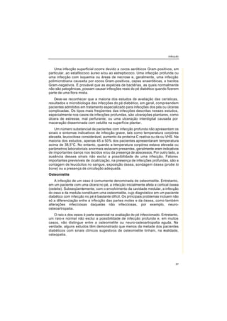 Infecção
57
Uma infecção superficial ocorre devido a cocos aeróbicos Gram-positivos, em
particular, ao estafilococo áureo e/ou ao estreptococo. Uma infecção profunda ou
uma infecção com isquemia ou áreas de necrose e, geralmente, uma infecção
polimicrobiana causada por cocos Gram-positivos, cepas anaeróbicas, e bacilos
Gram-negativos. É provável que as espécies de bactérias, as quais normalmente
não são patogênicas, possam causar infecções reais do pé diabético quando fizerem
parte de uma flora mista.
Deve-se reconhecer que a maioria dos estudos de avaliação das cerísticas,
resultados e microbiologia das infecções do pé diabético, em geral, compreendem
pacientes admitidos em tratamento especializado para infecções dos pés ou úlceras
complicadas. Os tipos mais freqüentes das infecções descritas nesses estudos,
especialmente nos casos de infecções profundas, são ulcerações plantares, como
úlcera de estresse, mal perfurante, ou uma ulceração interdigital causada por
maceração disseminada com celulite na superfície plantar.
Um número substancial de pacientes com infecção profunda não apresentam os
sinais e sintomas indicativos de infecção grave, tais como temperatura corpórea
elevada, leucocitose considerável, aumento da proteína C reativa ou da ou VHS. Na
maioria dos estudos, apenas 45 a 50% dos pacientes apresentaram temperatura
acima de 38,5°C. No entanto, quando a temperatura corpórea estava elevada ou
parâmetros laboratoriais anormais estavam presentes, geralmente eram indicativos
de importantes danos nos tecidos e/ou da presença de abscessos. Por outro lado, a
ausência desses sinais não exclui a possibilidade de uma infecção. Fatores
importantes previsíveis de cicatrização, na presença de infecções profundas, são a
contagem de leucócitos no sangue, exposição óssea, sondagem óssea (probe to
bone) ou a presença de circulação adequada.
Osteomielite
A infecção de um osso é comumente denominada de osteomielite. Entretanto,
em um paciente com uma úlcera no pé, a infecção inicialmente afeta a cortical óssea
(osteite). Subseqüentemente, com o envolvimento da cavidade medular, a infecção
do osso e da medula constituem uma osteomielite, cujo diagnóstico em um paciente
diabético com infecção no pé é bastante difícil. Os principais problemas incluem não
só a diferenciação entre a infecção das partes moles e da óssea, como também
alterações infecciosas daquelas não infecciosas, por exemplo, neuro-
osteoartropatia.
O raio-x dos ossos é parte essencial na avaliação do pé infeccionado. Entretanto,
um raio-x normal não exclui a possibilidade de infecção profunda e, em muitos
casos, não distingue entre a osteomielite ou neuro-osteoartropatia aguda. Na
verdade, alguns estudos têm demonstrado que menos da metade dos pacientes
diabéticos com sinais clínicos sugestivos de osteomielite tinham, na realidade,
osteopatia.
 