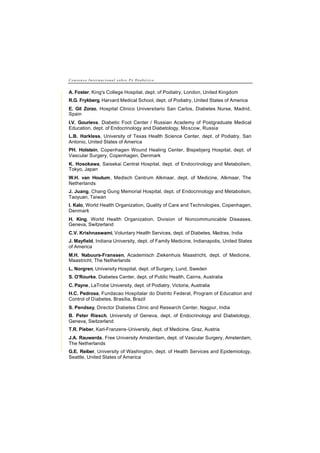 C o n s e n s o I n t e r n a c i o n a l s o b r e P é D i a b é t i c o
A. Foster, King's College Hospital, dept. of Podiatry, London, United Kingdom
R.G. Frykberg, Harvard Medical School, dept. of Podiatry, United States of America
E. Gil Zorzo, Hospital Clinico Universitario San Carlos, Diabetes Nurse, Madrid,
Spain
I.V. Gourieva, Diabetic Foot Center / Russian Academy of Postgraduate Medical
Education, dept. of Endocrinology and Diabetology, Moscow, Russia
L.B. Harkless, University of Texas Health Science Center, dept. of Podiatry, San
Antonio, United States of America
PH. Holstein, Copenhagen Wound Healing Center, Bispebjerg Hospital, dept. of
Vascular Surgery, Copenhagen, Denmark
K. Hosokawa, Saisekai Central Hospital, dept. of Endocrinology and Metabolism,
Tokyo, Japan
W.H. van Houtum, Medisch Centrum Alkmaar, dept. of Medicine, Alkmaar, The
Netherlands
J. Juang, Chang Gung Memorial Hospital, dept. of Endocrinology and Metabolism,
Taoyuan, Taiwan
I. Kalo, World Health Organization, Quality of Care and Technologies, Copenhagen,
Denmark
H. King, World Health Organization, Division of Noncommunicable Diseases,
Geneva, Switzerland
C.V. Krishnaswami, Voluntary Health Services, dept. of Diabetes, Madras, India
J. Mayfield, Indiana University, dept. of Family Medicine, Indianapolis, United States
of America
M.H. Nabuurs-Franssen, Academisch Ziekenhuis Maastricht, dept. of Medicine,
Maastricht, The Netherlands
L. Norgren, University Hospital, dept. of Surgery, Lund, Sweden
S. O'Rourke, Diabetes Center, dept. of Public Health, Cairns, Australia
C. Payne, LaTrobe University, dept. of Podiatry, Victoria, Australia
H.C. Pedrosa, Fundacao Hospitalar do Distrito Federal, Program of Education and
Control of Diabetes, Brasília, Brazil
S. Pendsey, Director Diabetes Clinic and Research Center, Nagpur, India
B. Peter Riesch, University of Geneva, dept. of Endocrinology and Diabetology,
Geneva, Switzerland
T.R. Pieber, Karl-Franzens-University, dept. of Medicine, Graz, Austria
J.A. Rauwerda, Free University Amsterdam, dept. of Vascular Surgery, Amsterdam,
The Netherlands
G.E. Reiber, University of Washington, dept. of Health Services and Epidemiology,
Seattle, United States of America
 