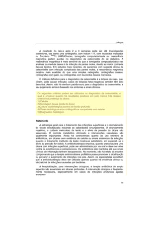 Infecção
59
A repetição do raio-x após 2 a 4 semanas pode ser útil. Investigações
posteriores, tais como uma cintilografia, com Indium 111, com Ieucócitos marcados
ou Tecnécio 99m
Tc HMPAO-scan, tomografia computadorizada ou ressonância
magnética podem auxiliar no diagnóstico da osteomielite do pé diabético. A
ressonância magnética é mais sensível do que a tomografia computadorizada nas
análises da medula óssea é da infecção de partes moles, devido ao maior contraste
desses tecidos. Em estudos mais recentes, de pacientes com suspeita clínica de
osteomielite com infecção complicada das partes moles, a ressonância magnética
mostrou mais exatidão do que uma simples radiografia, cintilografias ósseas,
cintilografias com galio, ou cintilografias com Ieucócitos ósseos marcados.
O método definitivo para o diagnóstico da osteomielite é a biópsia do osso, que,
pórem, pode causar infecção; casos de biópsias falso-negativas também têm sido
descritos. Assim, não há nenhum padrão-ouro para o diagnóstico da osteomielite, e
seu julgamento ainda é baseado nos sintomas e sinais clínicos.
Tratamento
A estratégia geral para o tratamento das infecções superficiais e o debridamento
do tecido desvitalizado incluindo as calosidades circunjacentes. O debridamento
repetitivo, o cuidado meticuloso da lesão e o alívio da pressão da úlcera são
essenciais. O controle metabólico otimizado e intervenções vasculares são
igualmente importantes. Ainda há controvérsias quanto ao uso rotineiro de
antibióticos, em úlceras sem evidência de celulite ou sinais sistêmicos de infecção,
quando o tratamento instituído da lesão mostra-se satisfatório, em especial, se o
alívio da pressão for obtido. A antibioticoterapia empírica, quando prescrita para uma
úlcera com infecção superficial, pode ser administrada por via oral e deve ser ativa
contra os estafilococos e estreptococos. Os antibióticos são mantidos até que sinais
clínicos de inflamação tenham desaparecido. No momento, não há relato de estudos
comprovando que a terapia antimicrobiana profilática possa promover a cicatrização
ou prevenir o surgimento de infecções nos pés. Assim, os especialistas acreditam
que a antibioticoterapia deva ser utilizada apenas quando há evidência clínica ou
laboratorial de infecções causadas por bactérias.
A hospitalização, para intervenções cirúrgicas, e terapia antibiótica de amplo
espectro são essenciais em úlceras profundas. A intervenção cirúrgica e freqüente-
mente necessária, especialmente em casos de infecções profundas agudas
envolven-
Os seguintes critérios podem ser utilizados no diagnóstico da osteomielite, a
qual é provável quando há resultados positivos em pelo menos três desses
critérios na presença da úlcera:
1) Celulite
2) Sondagem óssea (probe to bone)
3)Cultura bacteriológica positiva do tecido profundo
4) Sinais radiológicos e/ou cintilográficos compatíveis com osteíte
5) Diagnóstico histológico
 