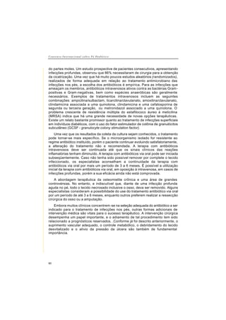 C o n s e n s o I n t e r n a c i o n a l s o b r e P é D i a b é t i c o
60
do partes moles. Um estudo prospective de pacientes consecutivos, apresentando
infecções profundas, observou que 86% necessitaram de cirurgia para a obtenção
da cicatrização. Uma vez que há muito poucos estudos aleatórios (randomizados),
realizados de forma adequada em relação ao tratamento antimicrobiano das
infecções nos pés, a escolha dos antibióticos é empírica. Para as infecções que
ameaçam os membros, antibióticos intravenosos ativos contra as bactérias Gram-
positivas e Gram-negativas, bem como espécies anaeróbicas são geralmente
necessários. Exemplos de tratamentos intravenosos incluem as seguintes
combinações: ampicilina/sulbactam, ticarcilina/clavulanato, amoxilina/clavulanato,
clindamicina associada a uma quinolona, clindamicina e uma cefalosporina de
segunda ou terceira geração, ou metronidazol associado a uma quinolona. O
problema crescente de resistência múltipla do estafilococo áureo à meticilina
(MRSA) indica que há uma grande necessidade de novas opções terapêuticas.
Existe um relato bastante promissor quanto ao tratamento de infecções superficiais
em indivíduos diabéticos, com o uso do fator estimulador de colônia de granulócitos
subcutâneo (GCSF - granulocyte colony stimulation factor).
Uma vez que os resultados da coleta da cultura sejam conhecidos, o tratamento
pode tornar-se mais específico. Se o microorganismo isolado for resistente ao
regime antibiótico instituído, porém o paciente continuar evoluindo satisfatoriamente,
a alteração do tratamento não e recomendada. A terapia com antibióticos
intravenosos deve ser continuada até que os sinais clínicos das reações
inflamatórias tenham diminuído. A terapia com antibióticos via oral pode ser iniciada
subseqüentemente. Caso não tenha sido possível remover por complete o tecido
infeccionado, os especialistas aconselham a continuidade da terapia com
antibióticos via oral por mais um período de 3 a 6 meses. É possível a utilização
inicial da terapia com antibióticos via oral, em oposição à intravenosa, em casos de
infecções profundas, porém a sua eficácia ainda não está comprovada.
A abordagem terapêutica da osteomielite crônica e uma área de grandes
controvérsias. No entanto, e indiscutível que, diante de uma infecção profunda
aguda no pé, todo o tecido necrosado inclusive o osso, deva ser removido. Alguns
especialistas consideram a possibilidade do use do tratamento antibiótico via oral
por um período de até 3 a 6 meses, enquanto outros preferem realizar a ressecção
cirúrgica do osso ou a amputação.
Embora muitos clínicos concentrem-se na seleção adequada do antibiótico a ser
indicado para o tratamento de infecções nos pés, outras formas adicionais de
intervenção médica são vitais para o sucesso terapêutico. A intervenção cirúrgica
desempenha um papel importante, e o adiamento de tal procedimento tem sido
relacionado a prognósticos reservados. .Conforme já foi descrito anteriormente, o
suprimento vascular adequado, o controle metabólico, o debridamento do tecido
desvitalizado e o alívio da pressão da úlcera são também de fundamental
importância.
 