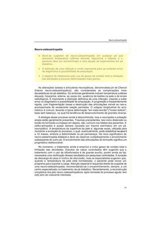 Neuro-osteoartropatia
61
Neuro-osteoartropatia
• Deve-se suspeitar de neuro-osteoartropatia em qualquer pé que
apresente temperatura cutânea elevada, hiperemia, e edema, e o
paciente deve ser encaminhado a uma equipe de especialistas em pé
diabético.
• A distinção de uma infecção e muito importante para se evitarem erros
de diagnóstico e possibilidade de amputação.
• 0 objetivo do tratamento pelo uso do gesso de contato total e limitação
das atividades é prevenir deformidades mais graves.
As alterações ósseas e articulares neuropáticas, denominadas pé de Charcot
(fratura neuro-osteoartropatica), são consideradas as complicações mais
devastadoras do pé diabético. Os sintomas geralmente incluem temperatura cutânea
elevada, hiperemia, edema, as vezes dor, ausência de lesões na pele e de sinais
radiológicos. É importante a distinção definitiva de uma infecção, visando a evitar
erros no diagnóstico e possibilidade de amputação. A progressão e freqüentemente
rápida, com fragmentação óssea e destruição das articulações visível ao raio-x,
acompanhada de exuberante reação perióstea. O colapso longitudinal do arco
médico é comum, levando à típica deformação "em mata-borrão" ("rocker bottom";
base sem balanço), na qual há tendência de desenvolvimento de grandes úlceras.
A etiologia desse processo ainda é desconhecida, mas a neuropatia e pulsação
ampla estão geralmente presentes. Traumas precipitantes, tais como distensão ou
torção do tornozelo ou tropeço em degrau, são, comuns nos relatos dos pacientes. A
osteo-artropatia é quase sempre causada por trauma extrínseco em um pé
neuropático. A temperatura da superfície da pele é, algumas vezes, utilizada para
monitorar a evolução do processo, o qual, eventualmente, pode estabilizar-se apos 6
a 12 meses, embora a deformidade no pé permaneça. Ha risco significativo de
neuro-osteartropatia bilateral e deve-se observar cuidadosamente o envolvimento
subseqüente do outro pé. O envolvimento das articulações do tornozelo significa um
prognóstico desfavorável.
No momento, o tratamento ainda é empírico e inclui gesso de contato total e
limitação das atividades. Estudos de casos controlados têm sugerido que o
tratamento com o uso de bifosfonados é de grande auxílio, porém ainda se faz
necessária uma verificação desses resultados por pesquisas controladas. A duração
da descarga do peso é motivo de discussão, mas os especialistas sugerem que,
quando a temperatura da pele está normalizada, o paciente pode iniciar um
programa para suportar a carga. Atenção especial é requerida diante da suspeita de
uma neuro-osteoartropatia, recomendando-se o encaminhamento, sempre, a um
centro especializado no tratamento de pé diabético. Recentemente, a reconstrução
ortopédica dos pés neuro-osteoartropaticos, após remissão do processo agudo, tem
sido alvo de crescente interesse.
 