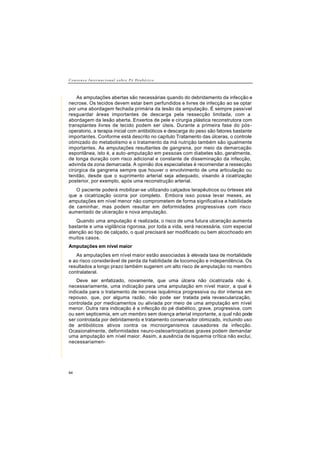 C o n s e n s o I n t e r n a c i o n a l s o b r e P é D i a b é t i c o
64
As amputações abertas são necessárias quando do debridamento da infecção e
necrose. Os tecidos devem estar bem perfundidos e livres de infecção ao se optar
por uma abordagem fechada primária da lesão da amputação. É sempre passível
resguardar áreas importantes de descarga pela ressecção limitada, com a
abordagem da lesão aberta. Enxertos de pele e cirurgia plástica reconstrutora com
transplantes livres de tecido podem ser úteis. Durante a primeira fase do pós-
operatorio, a terapia inicial com antibióticos e descarga do peso são fatores bastante
importantes. Conforme está descrito no capítulo Tratamento das úlceras, o controle
otimizado do metabolismo e o tratamento da má nutrição também são igualmente
importantes. As amputações resultantes de gangrena, por meio da demarcação
espontânea, isto é, a auto-amputação em pessoas com diabetes são, geralmente,
de longa duração com risco adicional e constante de disseminação da infecção,
advinda da zona demarcada. A opinião dos especialistas é recomendar a ressecção
cirúrgica da gangrena sempre que houver o envolvimento de uma articulação ou
tendão, desde que o suprimento arterial seja adequado, visando à cicatrização
posterior, por exemplo, após uma reconstrução arterial.
O paciente poderá mobilizar-se utilizando calçados terapêuticos ou órteses até
que a cicatrização ocorra por completo. Embora isso possa levar meses, as
amputações em nível menor não comprometem de forma significativa a habilidade
de caminhar, mas podem resultar em deformidades progressivas com risco
aumentado de ulceração e nova amputação.
Quando uma amputação é realizada, o risco de uma futura ulceração aumenta
bastante e uma vigilância rigorosa, por toda a vida, será necessária, com especial
atenção ao tipo de calçado, o qual precisará ser modificado ou bem alcochoado em
muitos casos.
Amputações em nível maior
As amputações em nível maior estão associadas à elevada taxa de mortalidade
e ao risco considerável de perda da habilidade de locomoção e independência. Os
resultados a longo prazo também sugerem um alto risco de amputação no membro
contralateral.
Deve ser enfatizado, novamente, que uma úlcera não cicatrizada não é,
necessariamente, uma indicação para uma amputação em nível maior, a qual é
indicada para o tratamento de necrose isquêmica progressiva ou dor intensa em
repouso, que, por alguma razão, não pode ser tratada pela revascularização,
controlada por medicamentos ou aliviada por meio de uma amputação em nível
menor. Outra rara indicação é a infecção do pé diabético, grave, progressiva, com
ou sem septicemia, em um membro sem doença arterial importante, a qual não pode
ser controlada por debridamento e tratamento conservador otimizado, incluindo uso
de antibióticos ativos contra os microorganismos causadores da infecção.
Ocasionalmente, deformidades neuro-osteoartropaticas graves podem demandar
uma amputação em nível maior. Assim, a ausência de isquemia crítica não exclui,
necessariamen-
 