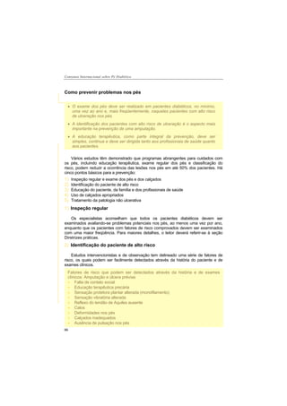 Consenso Internacional sobre Pé Diabético
66
Como prevenir problemas nos pés
Vários estudos têm demonstrado que programas abrangentes para cuidados com
os pés, incluindo educação terapêutica, exame regular dos pés e classificação do
risco, podem reduzir a ocorrência das lesões nos pés em até 50% dos pacientes. Há
cinco pontos básicos para a prevenção:
1) Inspeção regular e exame dos pés e dos calçados
2) Identificação do paciente de alto risco
3) Educação do paciente, da família e dos profissionais de saúde
4) Uso de calçados apropriados
5) Tratamento da patologia não ulcerativa
1) Inspeção regular
Os especialistas aconselham que todos os pacientes diabéticos devem ser
examinados avaliando-se problemas potenciais nos pés, ao menos uma vez por ano,
enquanto que os pacientes com fatores de risco comprovados devem ser examinados
com uma maior freqüência. Para maiores detalhes, o leitor deverá referir-se à seção
Diretrizes práticas.
2) Identificação do paciente de alto risco
Estudos intervencionistas e de observação tem delineado uma série de fatores de
risco, os quais podem ser facilmente detectados através da história do paciente e de
exames clínicos.
O exame dos pés deve ser realizado em pacientes diabéticos, no mínimo,
uma vez ao ano e, mais freqüentemente, naqueles pacientes com alto risco
de ulceração nos pés.
A identificação dos pacientes com alto risco de ulceração é o aspecto mais
importante na prevenção de uma amputação.
A educação terapêutica, como parte integral da prevenção, deve ser
simples, continua e deve ser dirigida tanto aos profissionais de saúde quanto
aos pacientes.
Fatores de risco que podem ser detectados através da história e de exames
clínicos: Amputação e úlcera prévias
Falta de contato social
Educação terapêutica precária
Sensação protetora plantar alterada (monofilamento)
Sensação vibratória alterada
Reflexo do tendão de Aquiles ausente
Calos
Deformidades nos pés
Calçados inadequados
Ausência de pulsação nos pés
 