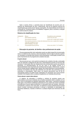 Prevenção
67
Após o exame clínico, o paciente deve ser identificado de acordo com um
sistema de classificação de risco. Infelizmente, não há um sistema uniforme de
classificação que possa prever futuras ulcerações. Os especialistas envolvidos na
confecção do "Consenso sobre o Pé Diabético" sugerem, para o momento, a adoção
do sistema descrito abaixo.
Sistema de classificação do risco
3) Educação do paciente, da família e dos profissionais de saúde
Poucas pesquisas têm sido realizadas quanto ao efeito específico da educação
sobre a incidência das úlceras ou das amputações. Embora alguns estudos sugiram
um resultado na redução das úlceras e das amputações, a educação constitui uma
parte importante de um programa de cuidados dos pés.
A quem educar
Recomenda-se que, como parte do programa de cuidados dos pés, a educação
deve ser aplicada a categorias de alto risco, especialmente quando os recursos são
escassos. A educação deve ser dirigida tanto aos profissionais quanto aos próprios
pacientes. O reconhecimento do pé em risco e de lesões iniciais é a
responsabilidade mais importante dos profissionais de saúde. Infelizmente, o exame
do pé é quase sempre negligenciado, apesar das claras diretrizes e recomendações.
Exames incompletos dos pés são relatados em até 50% dos pacientes que se
submetem a amputações. Além disso, um estudo demonstrou que 22 de 23
amputações abaixo do joelho foram realizadas em pacientes que nunca haviam
recebido informações sobre cuidados terapêuticos ou medidas preventivas.
Como educar e quem deve educar
O objetivo da educação é modificar a atitude do paciente quanto aos
autocuidados e promover a adesão aos conselhos recebidos sobre cuidados com os
pés, como a orientação de calçados adequados. Além disso, o paciente necessita
estar apto a reconhecer problemas potenciais em seu próprio pé, tomar as devidas
providências e buscar ajuda profissional. A educação deve ser simples, relevante,
consistente e contínua. Por outro lado, os médicos e outros profissionais de saúde
devem receber instruções periódicas e reforçar a habilidade na abordagem de
pacientes diabéticos, visando a melhorar o cuidado dirigido aos indivíduos de alto
risco.
Categoria Risco Freqüência da avaliação
0 Neuropatia ausente Uma vez por ano
1 Neuropatia presente Uma vez a cada seis meses
2 Neuropatia presente, sinais de doença Uma vez a cada três meses
vascular periférica e/ou
deformidades nos pés
3 Amputação/úlcera prévia Uma vez entre 1 a 3 meses
 