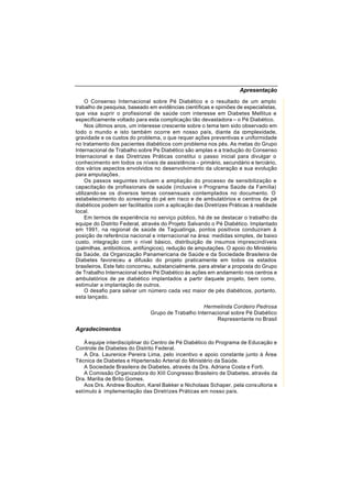 Apresentação
O Consenso Internacional sobre Pé Diabético e o resultado de um amplo
trabalho de pesquisa, baseado em evidências científicas e opiniões de especialistas,
que visa suprir o profissional de saúde com interesse em Diabetes Mellitus e
especificamente voltado para esta complicação tão devastadora – o Pé Diabético.
Nos últimos anos, um interesse crescente sobre o tema tem sido observado em
todo o mundo e isto também ocorre em nosso país, diante da complexidade,
gravidade e os custos do problema, o que requer ações preventivas e uniformidade
no tratamento dos pacientes diabéticos com problema nos pés. As metas do Grupo
Internacional de Trabalho sobre Pe Diabético são amplas e a tradução do Consenso
Internacional e das Diretrizes Práticas constitui o passo inicial para divulgar o
conhecimento em todos os níveis de assistência – primário, secundário e terciário,
dos vários aspectos envolvidos no desenvolvimento da ulceração e sua evolução
para amputações.
Os passos seguintes incluem a ampliação do processo de sensibilização e
capacitação de profissionais de saúde (inclusive o Programa Saúde da Família)
utilizando-se os diversos temas consensuais contemplados no documento. O
estabelecimento do screening do pé em risco e de ambulatórios e centros de pé
diabéticos podem ser facilitados com a aplicação das Diretrizes Práticas à realidade
local.
Em termos de experiência no serviço público, há de se destacar o trabalho da
equipe do Distrito Federal, através do Projeto Salvando o Pé Diabético. Implantado
em 1991, na regional de saúde de Taguatinga, pontos positivos conduziram à
posição de referência nacional e internacional na área: medidas simples, de baixo
custo, integração com o nível básico, distribuição de insumos imprescindíveis
(palmilhas, antibióticos, antifúngicos), redução de amputações. O apoio do Ministério
da Saúde, da Organização Panamericana de Saúde e da Sociedade Brasileira de
Diabetes favoreceu a difusão do projeto praticamente em todos os estados
brasileiros. Este fato concorreu, substancialmente, para atrelar a proposta do Grupo
de Trabalho Internacional sobre Pé Diabético às ações em andamento nos centros e
ambulatórios de pe diabético implantados a partir daquele projeto, bem como,
estimular a implantação de outros.
O desafio para salvar um número cada vez maior de pés diabéticos, portanto,
esta lançado.
Hermelinda Cordeiro Pedrosa
Grupo de Trabalho Internacional sobre Pé Diabético
Representante no Brasil
Agradecimentos
À equipe interdisciplinar do Centro de Pé Diabético do Programa de Educação e
Controle de Diabetes do Distrito Federal.
A Dra. Laurenice Pereira Lima, pelo incentivo e apoio constante junto à Área
Técnica de Diabetes e Hipertensão Arterial do Ministério da Saúde.
A Sociedade Brasileira de Diabetes, através da Dra. Adriana Costa e Forti.
A Comissão Organizadora do XIII Congresso Brasileiro de Diabetes, através da
Dra. Marilia de Brito Gomes.
Aos Drs. Andrew Boulton, Karel Bakker e Nicholaas Schaper, pela consultoria e
estímulo à implementação das Diretrizes Práticas em nosso país.
 