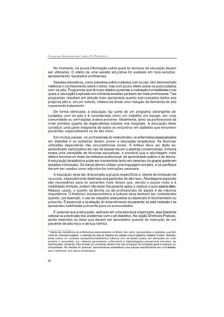 C o n s e n s o I n t e r n a c i o n a l s o b r e P é D i a b é t i c o
68
No momento, há pouca informação sobre quais as técnicas de educação devem
ser utilizadas. O efeito de uma sessão educativa foi avaliado em dois estudos,
apresentando resultados conflitantes.
Sessões educativas, como palestras sobre cuidados com os pés, têm demonstrado
melhorar o conhecimento sobre o tema, mas com pouco efeito sobre os autocuidados
com os pés. Programas que têm por objetivo aumentar a motivação e a habilidade e nos
quais a educação é aplicada em inúmeras sessões parecem ser mais promissores. Tais
programas resultam em atitude mais apropriada quanto aos cuidados dados aos
próprios pés e, em um estudo, relatou-se ainda uma redução da demanda de pés
requerendo tratamento.
De forma otimizada, a educação faz parte de um programa abrangente de
cuidados com os pés e é considerada como um trabalho em equipe, em uma
comunidade ou um hospital, e deve envolver, Idealmente, tanto os profissionais de
nível primário quanto de especialistas lotados nos hospitais. A educação deve
constituir uma parte integrante de todos os encontros em diabetes que envolvem
pacientes, especialmente os de alto risco.
Em muitos países, os profissionais do nível primário, os enfermeiros especializados
em diabetes e os podiatras devem prover a educação terapêutica. As técnicas
utilizadas dependerão das circunstâncias locais. A ênfase deve ser dada ao
aprendizado participativo em vez de basear-se em palestras convencionais. Embora
exista uma variedade de técnicas educativas, e provável que a abordagem mais
efetiva envolva um misto de métodos audiovisual, de aprendizado prático e de leitura.
A educação terapêutica pode ser transmitida tanto em sessões de grupos quanto em
sessões individuais. Os textos devem utilizar uma linguagem simples, e os panfletos
devem ser usados como adjuntos às instruções pessoais.
A educação deve ser direcionada a grupos específicos e, diante de limitação de
recursos, especialmente destinada aos pacientes de alto risco. Abordagens especiais
são necessárias para os pacientes mais idosos que, devido a pouca visão e à
mobilidade limitada, podem não estar fisicamente aptos a realizar o auto-examediário.
Nesses casos, o auxílio da família ou de profissionais de saúde é de máxima
importância. O histórico socioeconômico e cultural deve também ser considerado
quando, por exemplo, o use de calçados adequados ou especiais é recomendado ou
prescrito. É essencial a avaliação do entendimento do paciente, se está motivado e se
apreendeu habilidade suficiente para os autocuidados.
É possível que a educação, aplicada em uma estrutura organizada, seja bastante
valiosa na prevenção dos problemas com o pé diabético. Na seção Diretrizes Práticas,
estão descritos os itens que devem ser abordados quando da instrução de um
paciente de alto risco e de sua família.
__________________
* Diante da inexistência de profissionais especializados no Brasil, tais como: quiropodistas e podiatras, que têm
nível de instrução superior, a exemplo do que se observa em países como Inglaterra, Estados Unidos, Holanda,
entre outros, os cuidados quiropódicos/pediátricos básicos com as lesões podem ser efetuados em nível
primário e secundário, por médicos generalistas, enfermeiros e diabetologistas previamente treinados. As
intervenções cirúrgicas mais amplas ou corretoras devem ficar aos encargos de cirurgiões geral e vascular ou
ortopedistas. Na medida do possível, recomenda-se estabelecer uma equipe interdisciplinar em nível terciário,
para tratamento dos casos complicados.
 