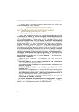 C o n s e n s o I n t e r n a c i o n a l s o b r e P é D i a b é t i c o
74
Em todos os países, a abordagem terapêutica para o cuidado do pé diabético deve
ser organizada em pelo menos três níveis:
Níveis de abordagem no cuidado do pé diabético
Nível 1: Clinico geral, enfermeiro especialista em diabetes e podiatra*
Nível 2: Diabetologista, cirurgião (geral e/ou vascular e/ou ortopedista),
enfermeiro especialista em diabetes e podiatra.
Nível 3: Centro especializado em pé diabético.
A equipe de pé diabético deve, idealmente, incluir um diabetologista, um cirurgião,
um quiropodista ou podiatra, um ortotista ou fabricante especializado na provisão de
calçados especiais para diabéticos e um educador que geralmente poderá ser um
enfermeiro especialista em diabetes. Caso nenhum desses profissionais tenha
especialização nas técnicas de colocação de gesso, um técnico de gesso também será
necessário. A ligação próxima entre os cirurgiões podiatras ou ortopedistas é
necessária, bem como entre os cirurgiões vasculares, os quais devem ter acesso a
modernos laboratórios vasculares. Em alguns países, há cirurgiões altamente
qualificados no tratamento do pé diabético, que combinam as especialidades de
ortopedia e cirurgia vascular. Apenas em grandes clinicas faz-se necessária a presença
de um cirurgião especialista no atendimento diário. No entanto, para que o tratamento
seja efetivo, é essencial que todos os profissionais atuem como parte de uma equipe
multidisciplinar integrada; por exemplo, os clínicos sentem se mais satisfeitos com a
qualidade das provisões ortoticas ao avaliarem os pacientes em consultas conjuntas
com o ortotista do que fazendo-o separadamente. É essencial que o paciente também
seja considerado e respeitado como um membro da equipe, e o seu entendimento e
cooperação são fundamentais.
O líder da equipe geralmente é o diabetologista, que deverá assegurar a
disponibilidade de:
• Diretrizes de referência para que todos os profissionais do nível primário saibam
quais pacientes indicar e para quem indicar;
• Diretrizes educativas locais para que todos os profissionais de saúde efetuem uma
orientação consistente;
• Diretrizes de abordagem local ou pianos de cuidados para o tratamento imediato
das lesões ativas;
• Diretrizes locais para o tratamento dos pés em hospitais, as quais deverão incluir
aquelas para a prevenção de úlceras nos calcanhares em pacientes imobilizados
para assegurar os cuidados prévios à alta hospitalar por meio de provisões de
calçados adequados e seguimento continuado apropriado,
• Auditorias do processo e do resultado do cuidado instituído com base nas
possibilidades do sistema de saúde local.
Os pacientes sem fator de risco devem ser avaliados uma vez por ano. Aqueles que
estão em risco devem ser encaminhados à equipe especializada em pé diabético,
segundo o perfil do risco e disponibilidade de recursos do local.
 