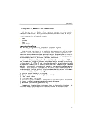 Visão Regional
75
Abordagem do pé diabético: uma visão regional
Este capítulo tem por objetivo relatar problemas locais e diferentes aspectos
culturais que influenciam a abordagem do pé diabético em várias partes do mundo.
A visão dos seguintes países será relatada:
• Índia
• Austrália
• Brasil
• África do Sul
A experiência na Índia
O pé diabético, seus problemas e perspectivas nos países tropicais.
Os problemas associados ao pé diabético são relatados em todo o mundo.
Entretanto, embora a fisipatologia básica seja a mesma, variações regionais quanto á
gravidade, progressão e morbidade dependem de uma série de fatores incluindo os
nutricionais e ambientais, o estilo de vida, a disponibilidade de médicos especialistas,
os medicamentos e outras facilidades e recursos financeiros.
A alto prevalência do diabetes tipo 2 na Índia, 5% na área urbana e 1 a 1.5% na
área rural, em uma população projetada em exceder 1 bilhão até o ano 2000, colocam
em risco mais dhe 60 milhões de pés, impondo uma excessiva carga a qualquer tentativa
de provisão de um serviço de pé diabético organizado pahra essa população. Caminhar
descalço é muito comum, principalmente nas partes mais ao sul do país, expondo o pé
diabético a riscos adicionais, como traumas mecânicos e danos térmicos devido ao
clima quente dos trópicos. Algumas das condições ameaçadoras mais comuns aos
membros inferiores estão listadas a seguir:
1) Anidrose plantar, fissuras ou rachaduras
2) Hiperqueratinização da planta dos pés (ocupacional)
3) Calos, cornos, bolhas
4) Infecções fúngicas interdigitais
5) lnfecções nas pernas por filariose com linfangite ou celulite superficial disseminada
6) Celulite local decorrente de picadas ou ferroadas de insetos
7) Micetomas (actinomicose, pé maduro, etc)
Todas essas características respondem bem ao diagnostico imediato e à
terapêutica médica apropriada combinada com o controle do diabetes mellitus.
 