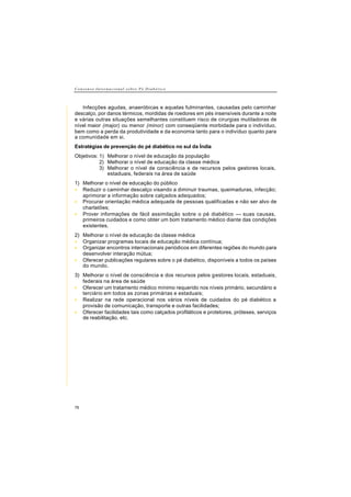 C o n s e n s o I n t e r n a c i o n a l s o b r e P é D i a b é t i c o
76
Infecções agudas, anaeróbicas e aquelas fulminantes, causadas pelo caminhar
descalço, por danos térmicos, mordidas de roedores em pés insensíveis durante a noite
e várias outras situações semelhantes constituem risco de cirurgias mutiladoras de
nível maior (major) ou menor (minor) com conseqüente morbidade para o indivíduo,
bem como a perda da produtividade e da economia tanto para o indivíduo quanto para
a comunidade em si.
Estratégias de prevenção do pé diabético no sul da Índia
Objetivos: 1) Melhorar o nível de educação da população
2) Melhorar o nível de educação da classe médica
3) Melhorar o nível de consciência e de recursos pelos gestores locais,
estaduais, federais na área de saúde
1) Melhorar o nível de educação do público
• Reduzir o caminhar descalço visando a diminuir traumas, queimaduras, infecção;
aprimorar a informação sobre calçados adequados;
• Procurar orientação médica adequada de pessoas qualificadas e não ser alvo de
charlatões;
• Prover informações de fácil assimilação sobre o pé diabético — suas causas,
primeiros cuidados e como obter um bom tratamento médico diante das condições
existentes.
2) Melhorar o nível de educação da classe médica
• Organizar programas locais de educação médica contínua;
• Organizar encontros internacionais periódicos em diferentes regiões do mundo para
desenvolver interação mútua;
• Oferecer publicações regulares sobre o pé diabético, disponíveis a todos os países
do mundo.
3) Melhorar o nível de consciência e dos recursos pelos gestores locais, estaduais,
federais na área de saúde
• Oferecer um tratamento médico mínimo requerido nos níveis primário, secundário e
terciário em todos as zonas primárias e estaduais;
• Realizar na rede operacional nos vários níveis de cuidados do pé diabético a
provisão de comunicação, transporte e outras facilidades;
• Oferecer facilidades tais como calçados profiláticos e protetores, próteses, serviços
de reabilitação, etc.
 