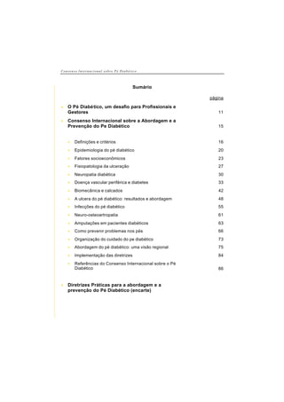 C o n s e n s o I n t e r n a c i o n a l s o b r e P é D i a b é t i c o
Sumário
página
• O Pé Diabético, um desafio para Profissionais e
Gestores 11
• Consenso Internacional sobre a Abordagem e a
Prevenção do Pe Diabético 15
• Definições e critérios 16
• Epidemiologia do pé diabético 20
• Fatores socioeconômicos 23
• Fisiopatologia da ulceração 27
• Neuropatia diabética 30
• Doença vascular periférica e diabetes 33
• Biomecânica e calcados 42
• A ulcera do pé diabético: resultados e abordagem 48
• Infecções do pé diabético 55
• Neuro-osteoartropatia 61
• Amputações em pacientes diabéticos 63
• Como prevenir problemas nos pés 66
• Organização do cuidado do pe diabético 73
• Abordagem do pé diabético: uma visão regional 75
• Implementação das diretrizes 84
• Referências do Consenso Internacional sobre o Pé
Diabético 86
• Diretrizes Práticas para a abordagem e a
prevenção do Pé Diabético (encarte)
 