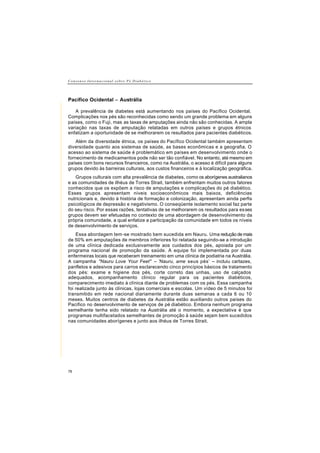 C o n s e n s o I n t e r n a c i o n a l s o b r e P é D i a b é t i c o
78
Pacífico Ocidental − Austrália
A prevalência de diabetes está aumentando nos países do Pacífico Ocidental.
Complicações nos pés são reconhecidas como sendo um grande problema em alguns
países, como o Fuji, mas as taxas de amputações ainda não são conhecidas. A ampla
variação nas taxas de amputação relatadas em outros países e grupos étnicos
enfatizam a oportunidade de se melhorarem os resultados para pacientes diabéticos.
Além da diversidade étnica, os países do Pacífico Ocidental também apresentam
diversidade quanto aos sistemas de saúde, as bases econômicas e a geografia. O
acesso ao sistema de saúde é problemático em países em desenvolvimento onde o
fornecimento de medicamentos pode não ser tão confiável. No entanto, até mesmo em
países com bons recursos financeiros, como na Austrália, o acesso é difícil para alguns
grupos devido às barreiras culturais, aos custos financeiros e à localização geográfica.
Grupos culturais com alta prevalência de diabetes, como os aborígenes australianos
e as comunidades de ilhéus de Torres Strait, também enfrentam muitos outros fatores
conhecidos que os expõem a risco de amputações e complicações do pé diabético.
Esses grupos apresentam níveis socioeconômicos mais baixos, deficiências
nutricionais e, devido à história de formação e colonização, apresentam ainda perfis
psicológicos de depressão e negativismo. O conseqüente isolamento social faz parte
do seu risco. Por essas razões, tentativas de se melhorarem os resultados para esses
grupos devem ser efetuadas no contexto de uma abordagem de desenvolvimento da
própria comunidade, a qual enfatize a participação da comunidade em todos os níveis
de desenvolvimento de serviços.
Essa abordagem tem-se mostrado bem sucedida em Nauru. Uma redução de mais
de 50% em amputações de membros inferiores foi relatada seguindo-se a introdução
de uma clínica dedicada exclusivamente aos cuidados dos pés, apoiada por um
programa nacional de promoção da saúde. A equipe foi implementada por duas
enfermeiras locais que receberam treinamento em uma clínica de podiatria na Austrália.
A campanha "Nauru Love Your Feet" – 'Nauru, ame seus pés’ – incluiu cartazes,
panfletos e adesivos para carros esclarecendo cinco princípios básicos de tratamento
dos pés: exame e higiene dos pés, corte correto das unhas, uso de calçados
adequados, acompanhamento clínico regular para os pacientes diabéticos,
comparecimento imediato à clínica diante de problemas com os pés. Essa campanha
foi realizada junto às clínicas, lojas comerciais e escolas. Um vídeo de 5 minutos foi
transmitido em rede nacional diariamente durante duas semanas a cada 6 ou 10
meses. Muitos centros de diabetes da Austrália estão auxiliando outros países do
Pacífico no desenvolvimento de serviços de pé diabético. Embora nenhum programa
semelhante tenha sido relatado na Austrália até o momento, a expectativa é que
programas multifacetados semelhantes de promoção à saúde sejam bem sucedidos
nas comunidades aborígenes e junto aos ilhéus de Torres Strait.
 