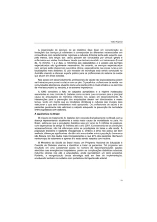 Visão Regional
79
A organização de serviços de pé diabético deve levar em consideração as
limitações dos serviços já existentes e corresponder às diferentes necessidades em
consonância com características regionais e culturais. Embora tenha sido sugerido que,
pelo menos, dois terços dos casos possam ser conduzidos por clínicos gerais e
enfermeiros em visitas domiciliares, desde que tenham recebido um treinamento formal
de, no mínimo, 1 a 2 dias, a referência aos especialistas e o acesso aos serviços
especializados são igualmente necessários. No entanto, os serviços especializados
nem sempre estão disponíveis na prática clínica, especialmente nas zonas rurais e em
localizações mais distantes. O uso inovador de tecnologia está sendo conduzido na
Austrália visando a oferecer suporte prático para os profissionais do sistema de saúde
que atuam em áreas isoladas.
Nos países em desenvolvimento, profissionais de saúde não especializados podem
ser treinados para prover cuidados com os pés. O papel dos profissionais de saúde nas
comunidades aborígenes, atuando como uma ponte entre o nível primário e os serviços
de nível secundário ou terciário, e de extrema importância.
A OMS considera a falta de calçados apropriados e a higiene inadequada
associadas ao mau controle do diabetes como os itens que concorrem para a principal
causa de amputações de membros inferiores nos países em desenvolvimento. As
intervenções para a prevenção das amputações devem ser direcionadas a esses
temas, tendo em mente que as condições climáticas e culturais são cruciais para
selecionar o que será considerado mais apropriado. Os profissionais de saúde e os
pacientes geralmente não valorizam o calçado adequado na prevenção da morbidade
entre as pessoas com diabetes.
A experiência no Brasil
O impacto do tratamento do diabetes tem crescido dramaticamente no Brasil, com a
doença representando atualmente a sexta maior causa de mortalidade no país. No
Brasil, estima-se que a população diabética seja em torno de 5 milhões de pessoas,
com expectativas de atingir 10 milhões até o ano 2001. Considerando-se as condições
socioeconômicas, não há diferenças entre as populações de baixa e alta renda. A
população brasileira é bastante miscigenada e, embora a etnia não possa ser bem
avaliada, diferenças significativas não têm sido encontradas entre a população branca e a
não branca. Um dos dados mais impressionantes é que 24% dos pacientes não fazem
nenhum tipo de tratamento e apenas 8% estão sendo tratados com insulina.
O Ministério da Saúde do Brasil iniciou um Programa Nacional de Educação e
Controle de Diabetes visando a identificar e tratar os pacientes. Tal programa tem
resultado em uma substancial queda no número de descompensações agudas
atendidas nas emergências hospitalares, porém as complicações diabéticas crônicas,
incluindo úlceras nos pés e amputações, ainda representam um sério problema.
Portanto, a reorganização dessa estratégia está em fase de implementação,
envolvendo também os cuidados com portadores de hipertensão arterial
 