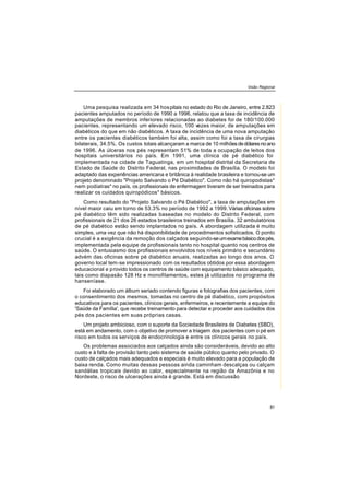 Visão Regional
81
Uma pesquisa realizada em 34 hospitais no estado do Rio de Janeiro, entre 2.823
pacientes amputados no período de 1990 a 1996, relatou que a taxa de incidência de
amputações de membros inferiores relacionadas ao diabetes foi de 180/100.000
pacientes, representando um elevado risco, 100 vezes maior, de amputações em
diabéticos do que em não diabéticos. A taxa de incidência de uma nova amputação
entre os pacientes diabéticos também foi alta, assim como foi a taxa de cirurgias
bilaterais, 34.5%. Os custos totais alcançaram a marca de 10 milhõesdedólaresnoano
de 1996. As úlceras nos pés representam 51% de toda a ocupação de leitos dos
hospitais universitários no país. Em 1991, uma clínica de pé diabético foi
implementada na cidade de Taguatinga, em um hospital distrital da Secretaria de
Estado de Saúde do Distrito Federal, nas proximidades de Brasília. O modelo foi
adaptado das experiências americana e britânica à realidade brasileira e tornou-se um
projeto denominado "Projeto Salvando o Pé Diabético". Como não há quiropodistas*
nem podiatras* no país, os profissionais de enfermagem tiveram de ser treinados para
realizar os cuidados quiropódicos* básicos.
Como resultado do "Projeto Salvando o Pé Diabético", a taxa de amputações em
nível maior caiu em torno de 53.3% no período de 1992 a 1999. Várias oficinas sobre
pé diabético têm sido realizadas baseadas no modelo do Distrito Federal, com
profissionais de 21 dos 26 estados brasileiros treinados em Brasília. 32 ambulatórios
de pé diabético estão sendo implantados no país. A abordagem utilizada é muito
simples, uma vez que não há disponibilidade de procedimentos sofisticados. O ponto
crucial é a exigência da remoção dos calçados seguindo-seumexamebásicodospés,
implementada pela equipe de profissionais tanto no hospital quanto nos centros de
saúde. O entusiasmo dos profissionais envolvidos nos níveis primário e secundário
advém das oficinas sobre pé diabético anuais, realizadas ao longo dos anos. O
governo local tem-se impressionado com os resultados obtidos por essa abordagem
educacional e provido todos os centros de saúde com equipamento básico adequado,
tais como diapasão 128 Hz e monofilamentos, estes já utilizados no programa de
hanseníase.
Foi elaborado um álbum seriado contendo figuras e fotografias dos pacientes, com
o consentimento dos mesmos, tomadas no centro de pé diabético, com propósitos
educativos para os pacientes, clínicos gerais, enfermeiros, e recentemente a equipe do
'Saúde da Família', que recebe treinamento para detectar e proceder aos cuidados dos
pés dos pacientes em suas próprias casas.
Um projeto ambicioso, com o suporte da Sociedade Brasileira de Diabetes (SBD),
está em andamento, com o objetivo de promover a triagem dos pacientes com o pé em
risco em todos os serviços de endocrinologia e entre os clínicos gerais no país.
Os problemas associados aos calçados ainda são consideráveis, devido ao alto
custo e à falta de provisão tanto pelo sistema de saúde público quanto pelo privado. O
custo de calçados mais adequados e especiais é muito elevado para a população de
baixa renda. Como muitas dessas pessoas ainda caminham descalças ou calçam
sandálias tropicais devido ao calor, especialmente na região da Amazônia e no
Nordeste, o risco de ulcerações ainda é grande. Está em discussão
 