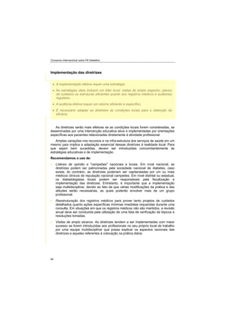 Consenso Internacional sobre Pé Diabético
84
A implementação efetiva requer uma estratégia.
As estratégias úteis incluem um líder local, visitas de amplo espectro, planos
de cuidados ou estruturas eficientes quanto aos registros médicos e auditorias
regulares.
A auditoria efetiva requer um retorno eficiente e específico.
É necessário adaptar as diretrizes às condições locais para a obtenção da
eficácia.
Implementação das diretrizes
As diretrizes serão mais efetivas se as condições locais forem consideradas, se
disseminadas por uma intervenção educativa ativa e implementadas por orientações
específicas aos pacientes relacionadas diretamente à atividade profissional.
Amplas variações nos recursos e na infra-estrutura dos serviços de saúde em um
mesmo país implica a adaptação essencial dessas diretrizes à realidade local. Para
que sejam bem sucedidas, devem ser introduzidas concomitantemente às
estratégias educativas e de implementação.
Recomendamos o use de:
Líderes de opinião e "campeões" nacionais e locais. Em nível nacional, as
diretrizes podem ser patrocinadas pela sociedade nacional de diabetes, caso
exista; do contrário, as diretrizes poderiam ser capitaneadas por um ou mais
médicos clínicos de reputação nacional campeões. Em nível distrital ou estadual,
os diabetologistas locais podem ser responsáveis pela fiscalização e
implementação das diretrizes. Entretanto, é importante que a implementação
seja multidisciplinar, devido ao fato de que várias modificações da prática e das
atitudes serão necessárias, as quais poderão envolver mais de um grupo
profissional.
Reestruturação dos registros médicos para prover tanto projetos de cuidados
detalhados quanto ações específicas mínimas imediatas requeridas durante uma
consulta. Em situações em que os registros médicos não são mantidos, a revisão
anual deve ser conduzida pela utilização de uma lista de verificação de tópicos e
resoluções tomadas.
Visitas de amplo alcance. As diretrizes tendem a ser implementadas com maior
sucesso se forem introduzidas aos profissionais no seu próprio local de trabalho
por uma equipe mutidisciplinar que possa explicar os aspectos racionais das
diretrizes e aqueles referentes à colocação na prática diária.
 