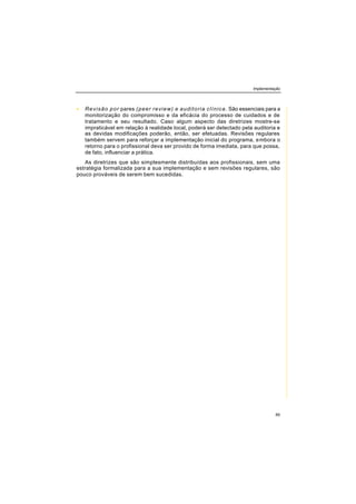 Implementação
85
• Revisão por pares (peer review) e auditoria clínica. São essenciais para a
monitorização do compromisso e da eficácia do processo de cuidados e de
tratamento e seu resultado. Caso algum aspecto das diretrizes mostre-se
impraticável em relação à realidade local, poderá ser detectado pela auditoria e
as devidas modificações poderão, então, ser efetuadas. Revisões regulares
também servem para reforçar a implementação inicial do programa, embora o
retorno para o profissional deva ser provido de forma imediata, para que possa,
de fato, influenciar a prática.
As diretrizes que são simplesmente distribuídas aos profissionais, sem uma
estratégia formalizada para a sua implementação e sem revisões regulares, são
pouco prováveis de serem bem sucedidas.
 