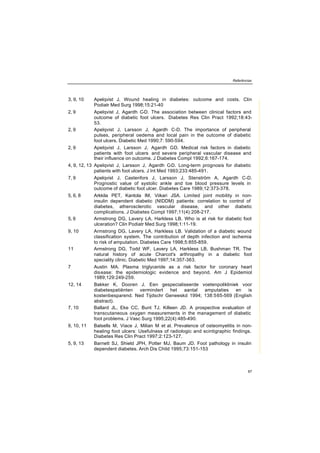 Referências
87
3, 9, 10 Apelqvist J. Wound healing in diabetes: outcome and costs. Clin
Podiatr Med Surg 1998;15:21-40
2, 9 Apelqvist J, Agardh C-D. The association between clinical factors and
outcome of diabetic foot ulcers. Diabetes Res Clin Pract 1992;18:43-
53.
2, 9 Apelqvist J, Larsson J, Agardh C-D. The importance of peripheral
pulses, peripheral oedema and local pain in the outcome of diabetic
foot ulcers. Diabetic Med 1990;7: 590-594.
2, 9 Apelqvist J, Larsson J, Agardh C-D. Medical risk factors in diabetic
patients with foot ulcers and severe peripheral vascular disease and
their influence on outcome. J Diabetes Compl 1992;6:167-174.
4, 9, 12, 13 Apelqvist J, Larsson J, Agardh C-D. Long-term prognosis for diabetic
patients with foot ulcers. J Int Med 1993;233:485-491.
7, 9 Apelqvist J, Castenfors J, Larsson J, Stenström A, Agardh C-D.
Prognostic value of systolic ankle and toe blood pressure levels in
outcome of diabetic foot ulcer. Diabetes Care 1989;12:373-378.
5, 6, 8 Arkkila PET, Kantola IM, Viikari JSA. Limited joint mobility in non-
insulin dependent diabetic (NIDDM) patients: correlation to control of
diabetes, atherosclerotic vascular disease, and other diabetic
complications. J Diabetes Compl 1997;11(4):208-217.
5, 6 Armstrong DG, Lavery LA, Harkless LB. Who is at risk for diabetic foot
ulceration? Clin Podiatr Med Surg 1998;1:11-19.
9, 10 Armstrong DG, Lavery LA, Harkless LB. Validation of a diabetic wound
classification system. The contribution of depth infection and ischemia
to risk of amputation. Diabetes Care 1998;5:855-859.
11 Armstrong DG, Todd WF, Lavery LA, Harkless LB, Bushman TR. The
natural history of acute Charcot's arthropathy in a diabetic foot
speciality clinic. Diabetic Med 1997;14:357-363.
7 Austin MA. Plasma triglyceride as a risk factor for coronary heart
disease: the epidemiologic evidence and beyond. Am J Epidemiol
1989;129:249-259.
12, 14 Bakker K, Dooren J. Een gespecialiseerde voetenpolikliniek voor
diabetespatiënten vermindert het aantal amputaties en is
kostenbesparend. Ned Tijdschr Geneeskd 1994; 138:565-569 (English
abstract).
7, 10 Ballard JL, Eke CC, Bunt TJ, Killeen JD. A prospective evaluation of
transcutaneous oxygen measurements in the management of diabetic
foot problems. J Vasc Surg 1995;22(4):485-490.
9, 10, 11 Balsells M, Viace J, Milian M et al. Prevalence of osteomyelitis in non-
healing foot ulcers: Usefulness of radiologic and scintigraphic findings.
Diabetes Res Clin Pract 1997;2:123-127.
5, 9, 13 Barnett SJ, Shield JPH, Potter MJ, Baum JD. Foot pathology in insulin
dependent diabetes. Arch Dis Child 1995;73:151-153
 