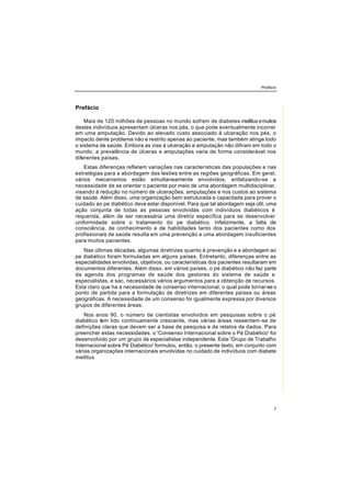 Prefácio
7
Prefácio
Mais de 120 milhões de pessoas no mundo sofrem de diabetes mellitus emuitos
destes indivíduos apresentam úlceras nos pés, o que pode eventualmente incorrer
em uma amputação. Devido ao elevado custo associado á ulceração nos pés, o
impacto dente problema não e restrito apenas ao paciente, mas também atinge todo
o sistema de saúde. Embora as vias à ulceração e amputação não difiram em todo o
mundo, a prevalência de úlceras e amputações varia de forma considerável nos
diferentes países.
Estas diferenças refletem variações nas características das populações e nas
estratégias para a abordagem das lesões entre as regiões geográficas. Em geral,
vários mecanismos estão simultaneamente envolvidos, enfatizando-se a
necessidade de se orientar o paciente por meio de uma abordagem multidisciplinar,
visando à redução no número de ulcerações, amputações e nos custos ao sistema
de saúde. Além disso, uma organização bem estruturada e capacitada para prover o
cuidado ao pe diabético deve estar disponível. Para que tal abordagem seja útil, uma
ação conjunta de todas as pessoas envolvidas com indivíduos diabéticos é
requerida, além de ser necessária uma diretriz específica para se desenvolver
uniformidade sobre o tratamento do pe diabético. Infelizmente, a falta de
consciência, de conhecimento e de habilidades tanto dos pacientes como dos
profissionais de saúde resulta em uma prevenção e uma abordagem insuficientes
para muitos pacientes.
Nas últimas décadas, algumas diretrizes quanto à prevenção e a abordagem ao
pe diabético foram formuladas em alguns países. Entretanto, diferenças entre as
especialidades envolvidas, objetivos, ou características dos pacientes resultaram em
documentos diferentes. Além disso, em vários países, o pé diabético não faz parte
da agenda dos programas de saúde dos gestores do sistema de saúde e
especialistas, e sac, necessários vários argumentos para a obtenção de recursos.
Esta claro que ha a necessidade de consenso internacional, o qual pode tornar-se o
ponto de partida para a formulação de diretrizes em diferentes países ou áreas
geográficas. A necessidade de um consenso foi igualmente expressa por diversos
grupos de diferentes áreas.
Nos anos 90, o número de cientistas envolvidos em pesquisas sobre o pé
diabético tem lido continuamente crescente, mas várias áreas ressentem-se de
definições claras que devem ser a base de pesquisa e de relatos de dados. Para
preencher estas necessidades, o 'Consenso Internacional sobre o Pé Diabético' foi
desenvolvido por um grupo de especialistas independente. Este 'Grupo de Trabalho
Internacional sobre Pé Diabético' formulou, então, o presente texto, em conjunto com
várias organizações internacionais envolvidas no cuidado de indivíduos com diabete
mellitus.
 