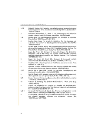 C o n s e n s o I n t e r n a c i o n a l s o b r e P é D i a b é t i c o
88
5, 13 Birke JA, Rolfsen RJ. Evaluation of a self-administered sensory testing tool
to Identify patients at risk of diabetes-related foot problems. Diabetes Care
1998;21(1).23-25.
3 Borssen B, Bergenheim T, Lithner F. The epidemiolgy of foot lesions in
diabetic patients aged 15-50 years. Diabet Med 1990;7:438-444.
5, 6 Boulton AJM. The pathogenesis of diabetic foot problems: an overview.
Diabetic Med 1996;13(suppl 1):S12-S16.
6 Boulton AJM, Gries FA, lervell JA. Guidelines for the diagnosis and
outpatient management of diabetic peripheral neuropathy. Diabetic Med
1998;15:508-514.
8 Boulton AJM, Veves A, Young MJ. Etiopathogenesis and management of
abnormal foot pressures. In: Levin ME, O'Neal LW, Bowker JH, Eds. The
Diabetic Foot. 5th ed. St. Louis: Mosby Year Book; 1993:233-246.
7 Boyko EJ, Ahroni JH, Davignon D, Stensel V, Prigeen RL, Smith DG.
Diagnostic utility of the history and physical examination for peripheral
vascular disease among patients with diabetes mellitus. J Clin Epidemiol
1997;50(6):659-668.
9 Boyko EJ, Ahroni JH, Smith DG, Davignon D. Increased mortality
associated with diabetic foot ulcer. Diabetic Med 1996;13:967-972.
11 Bradshaw TW. Aetiopathogenesis of the Charcot foot: an overview. Pract
Diabetes Int 1998;15(1).
8 Breuer U. Diabetic patients compliance with bespoke footwear after healing
of neuropathic foot ulcers. Diabetes Metabol 1994;20:415-419.
5, 10 Bridges RM Jr,. Deitch EA. Diabetic foot infections. Pathophysiology and
treatment. Surg Clin N Am 1994;74(3):537-585.
4 Brod M. Quality of life issues in patients with diabetes and lower extremity
ulcers: patients and care givers. Qual Life Res 1998;4:365-372.
2, 7 Second European Consensus Document on Chronic Critical Ischaemia. Eur
J Vasc Surg 1992;6 (suppl A).
10 Cabalero E, Frykberg RG. Diabetic foot infections. J Foot Ankle Surg
1998;3:248-255.
8 Caputo GM, Cavanagh PR, Ulbrecht JS, Gibbons GW, Karchmer AW.
Assessment and management of foot disease in patients with diabetes.
New Engl J Med 1994;31(13):854-860.
5, 8, 9 Cavanagh PR, Ulbrecht JS, Caputo GM. The non-healing diabetic wound:
fact or fiction? Osteotomy Wound Manage 1998;44(suppl 3a):6-13.
8 Cavanagh PR, Ulbrecht JS, Caputo GM. Biomechanical aspects of diabetic
foot disease: aetiology, treatment and prevention. Diabetic Med
1996;13(Suppl 1).S17-S22.
 