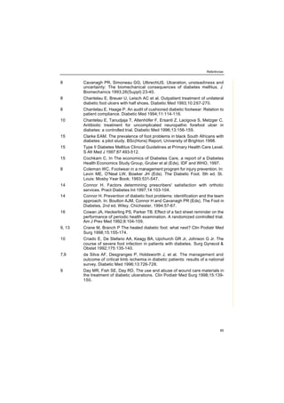 Referências
89
8 Cavanagh PR, Simoneau GG, UlbrechtJS. Ulceration, unsteadiness and
uncertainty: The biomechanical consequences of diabetes mellitus. J
Biomechanics 1993;26(Suppl):23-40.
8 Chantelau E, Breuer U, Leisch AC et al. Outpatient treatment of unilateral
diabetic foot ulcers with half shoes. Diabetic Med 1993;10:267-270.
8 Chantelau E, Haage P. An audit of cushioned diabetic footwear: Relation to
patient compliance. Diabetic Med 1994;11:114-116.
10 Chantelau E, Tanudjaja T, Altenhöfer F, Ersanti Z, Lacigova S, Metzger C.
Antibiotic treatment for uncomplicated neuropathic forefoot ulcer in
diabetes: a controlled trial. Diabetic Med 1996;13:156-159.
15 Clarke EAM. The prevalence of foot problems in black South Africans with
diabetes: a pilot study. BSc(Hons) Report, University of Brighton 1998.
15 Type II Diabetes Mellitus Clinical Guidelines at Primary Health Care Level.
S Afr Med J 1997:87:493-512.
15 Cochkam C. In The economics of Diabetes Care, a report of a Diabetes
Health Economics Study Group, Gruber et al (Eds), IDF and WHO, 1997.
8 Coleman WC. Footwear in a management program for injury prevention. In:
Levin ME, O'Neal LW, Bowker JH (Eds). The Diabetic Foot. 5th ed. St.
Louis: Mosby Year Book; 1993:531-547.
14 Connor H. Factors determining prescribers' satisfaction with orthotic
services. Pract Diabetes Int 1997;14:103-104.
14 Connor H. Prevention of diabetic foot problems: identification and the team
approach. In: Boulton AJM, Connor H and Cavanagh PR (Eds), The Foot in
Diabetes, 2nd ed. Wiley, Chichester, 1994:57-67.
16 Cowan JA, Heckerling PS, Parker TB. Effect of a fact sheet reminder on the
performance of periodic health examination. A randomized controlled trial.
Am J Prev Med 1992;8:104-109.
9, 13 Crane M, Branch P The healed diabetic foot: what next? Clin Podiatr Med
Surg 1998;15:155-174.
10 Criado E, De Stefano AA, Keagy BA, Upchurch GR Jr, Johnson G Jr. The
course of severe foot infection in patients with diabetes. Surg Gynecol &
Obstet 1992;175:135-140.
7,9 da Silva AF, Desgranges P, Holdsworth J, et al. The management and
outcome of critical limb ischemia in diabetic patients: results of a national
survey. Diabetic Med 1996;13:726-728.
9 Day MR, Fish SE, Day RD. The use and abuse of wound care materials in
the treatment of diabetic ulcerations. Clin Podiatr Med Surg 1998;15:139-
150.
 