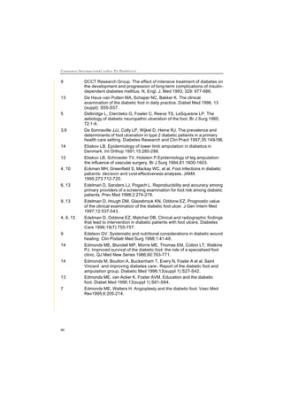 C o n s e n s o I n t e r n a c i o n a l s o b r e P é D i a b é t i c o
90
9 DCCT Research Group. The effect of intensive treatment of diabetes on
the development and progression of long-term complications of insulin-
dependent diabetes mellitus. N. Engl. J. Med 1993; 329: 977-986.
13 De Heus-van Putten MA, Schaper NC, Bakker K. The clinical
examination of the diabetic foot in daily practice. Diabet Med 1996, 13
(suppl): S55-S57.
5 Delbridge L, Ctercteko G, Fowler C, Reeve TS, LeSquesne LP. The
aetiology of diabetic neuropathic ulceration of the foot. Br J Surg 1985;
72:1-6.
3,9 De Sonnaville JJJ, Colly LP, Wijkel D, Heine RJ. The prevalence and
determinants of foot ulceration in type 2 diabetic patients in a primary
health care setting. Diabetes Research and Clin Pract 1997;35:149-156.
14 Ebskov LB. Epidemiology of lower limb amputation in diabetics in
Denmark. Int Orthop 1991;15:285-288.
12 Ebskov LB, Schroeder TV, Holstein P.Epidemiology of leg amputation:
the influence of vascular surgery. Br J Surg 1994;81:1600-1603.
4, 10 Eckman MH, Greenfield S, Mackay WC, et al. Foot infections in diabetic
patients: decision and cost-effectiveness analyses. JAMA
1995;273:712-720.
6, 13 Edelman D, Sanders LJ, Pogach L. Reproducibility and accuracy among
primary providers of a screening examination for foot risk among diabetic
patients. Prev Med 1998;2:274-278.
9, 13 Edelman D, Hough DM, Glazebrook KN, Oddone EZ. Prognostic value
of the clinical examination of the diabetic foot ulcer. J Gen Intern Med
1997;12:537-543.
4, 9, 13 Edelman D, Oddone EZ, Matchar DB. Clinical and radiographic findings
that lead to intervention in diabetic patients with foot ulcers. Diabetes
Care 1996;19(7):755-757.
9 Edelson GV. Systematic and nutritional considerations in diabetic wound
healing: Clin Podiatr Med Surg 1998;1:41-48.
14 Edmonds ME, Blundell MP, Morris ME, Thomas EM, Cotton LT, Watkins
PJ. Improved survival of the diabetic foot: the role of a specialised foot
clinic. QJ Med New Series 1986;60:763-771.
14 Edmonds M, Boulton A, Buckenham T, Every N, Foster A et al. Saint
Vincent and improving diabetes care - Report of the diabetic foot and
amputation group. Diabetic Med 1996;13(suppl 1):S27-S42.
13 Edmonds ME, van Acker K, Foster AVM. Education and the diabetic
foot. Diabet Med 1996;13(suppl 1):S61-S64.
7 Edmonds ME, Walters H: Angioplasty and the diabetic foot. Vasc Med
Rev1995;6:205-214.
 