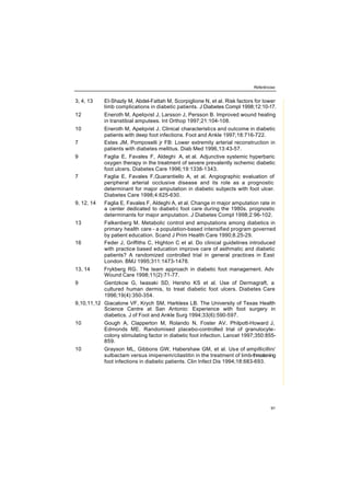 Referências
91
3, 4, 13 EI-Shazly M, Abdel-Fattah M, Scorpiglione N, et al. Risk factors for lower
limb complications in diabetic patients. J Diabetes Compl 1998;12:10-17.
12 Eneroth M, Apelqvist J, Larsson J, Persson B. Improved wound healing
in transtibial amputees. Int Orthop 1997;21:104-108.
10 Eneroth M, Apelqvist J. Clinical characteristics and outcome in diabetic
patients with deep foot infections. Foot and Ankle 1997;18:716-722.
7 Estes JM, Pomposelli jr FB: Lower extremity arterial reconstruction in
patients with diabetes mellitus. Diab Med 1996,13:43-57.
9 Faglia E, Favales F, Aldeghi A, et al. Adjunctive systemic hyperbaric
oxygen therapy in the treatment of severe prevalently ischemic diabetic
foot ulcers. Diabetes Care 1996;19:1338-1343.
7 Faglia E, Favales F,Quarantiello A, et al. Angiographic evaluation of
peripheral arterial occlusive disease and its role as a prognostic
determinant for major amputation in diabetic subjects with foot ulcer.
Diabetes Care 1998;4:625-630.
9, 12, 14 Faglia E, Favales F, Aldeghi A, et al. Change in major amputation rate in
a center dedicated to diabetic foot care during the 1980s. prognostic
determinants for major amputation. J Diabetes Compl 1998;2:96-102.
13 Falkenberg M. Metabolic control and amputations among diabetics in
primary health care - a population-based intensified program governed
by patient education. Scand J Prim Health Care 1990;8.25-29.
16 Feder J, Griffiths C, Highton C et al. Do clinical guidelines introduced
with practice based education improve care of asthmatic and diabetic
patients? A randomized controlled trial in general practices in East
London. BMJ 1995;311:1473-1478.
13, 14 Frykberg RG. The team approach in diabetic foot management. Adv
Wound Care 1998;11(2):71-77.
9 Gentzkow G, Iwasaki SD, Hersho KS et al. Use of Dermagraft, a
cultured human dermis, to treat diabetic foot ulcers. Diabetes Care
1996;19(4):350-354.
9,10,11,12 Giacalone VF, Krych SM, Harkless LB. The University of Texas Health
Science Centre at San Antonio: Experience with foot surgery in
diabetics. J of Foot and Ankle Surg 1994;33(6):590-597.
10 Gough A, Clapperton M, Rolando N, Foster AV, Philpott-Howard J,
Edmonds ME. Randomised placebo-controlled trial of granulocyte-
colony stimulating factor in diabetic foot infection. Lancet 1997;350:855-
859.
10 Grayson ML, Gibbons GW, Habershaw GM, et al. Use of ampillicillin/
sulbactam versus imipenem/cilastitin in the treatment of limb-threatening
foot infections in diabetic patients. Clin Infect Dis 1994;18:683-693.
 