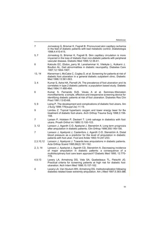 Referências
93
7 Jorneskog G, Brismar K, Fagrell B. Pronounced skin capillary ischemia
in the feet of diabetic patients with bad metabolic control. Diabetologia
1998;4:410-415.
5, 7 Jorneskog G, Brismar K, Fagrell B. Skin capillary circulation is more
impaired in the toes of diabetic than non-diabetic patients with peripheral
vascular disease. Diabetic Med 1995;12:36-41.
6 Katoulis EC, Ebdon_parry M, Lanshammar H, Vileikyte L, Kulkarni J,
Boulton AL. Gait abnormalities in diabetic neuropathy. Diabetes Care
1997;12:1904-1907.
13, 14 Klenerman L McCabe C, Cogley D, et al. Screening for patients at risk of
diabetic foot ulceration in a general diabetic outpatient clinic. Diabetic
Med 1996;13:561-563.
3, 4 Kumar S, Ashe HA, Parnell LN. The prevalence of foot ulceration and its
correlates in type 2 diabetic patients: a population based study. Diabetic
Med.1994;11:480-484.
6 Kumar S, Fernando DJS, Veves A et al. Semmes-Weinstein
monofilaments: a simple, effective and inexpensive screening device for
identifying diabetic patients at risk of foot ulceration. Diabetes Res Clin
Pract 1991;13:63-68.
5, 9 Laing P. The development and complications of diabetic foot ulcers. Am
J Surg 1998;176(suppl 2a):11-19.
9 Landau Z. Topical hyperbaric oxygen and lower energy laser for the
treatment of diabetic foot ulcers. Arch Orthop Trauma Surg 1998;3:156-
158.
7 Larsen P, Holstein P, Deckert T. Limb salvage in diabetics with foot
ulcers. Prosth Orthot Int 1989;13:100-103.
3, 12 Larsson J, Agardh C-D, Apelqvist J, Stenström A. Long term prognosis
after amputation in diabetic patients. Clin Orthop 1998;350:149-158.
7 Larsson J, Apelqvist J, Castenfors J, Agardh C-D, Stenström A. Distal
blood pressure as a predictor for the level of amputation in diabetic
patients with foot ulcer. Foot and Ankle 1993;14:247-253.
2,3,10,12 Larsson J, Apelqvist J. Towards less amputations in diabetic patients.
Acta Orthop Scand 1995;66(2):181-192.
2, 3, 14 Larsson J, Apelqvist J, Agardh CD, Stenström A. Decreasing incidence
of major amputation in diabetic patients: a consequence of a
multidisciplinary foot care team approach? Diabetic Med 1995; 12:770-
776.
4,9,13 Lavery LA, Armstrong DG, Vela SA, Quebedeaux TL, Fleischli JG.
Practical criteria for screening patients at high risk for diabetic foot
ulceration. Arch Intern Med 1998;15:157-162.
4 Lavery LA, Van Houtum WH, Armstrong DG. Institutionalization following
diabetes-related lower extremity amputation. Am J Med 1997;5:383-388.
 