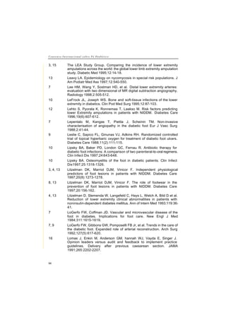 C o n s e n s o I n t e r n a c i o n a l s o b r e P é D i a b é t i c o
94
3, 15 The LEA Study Group. Comparing the incidence of lower extremity
amputations across the world: the global lower limb extremity amputation
study. Diabetic Med 1995;12:14-18.
13 Leavy LA. Epidemiology on nycomycosis in special risk populations. J
Am Podiatr Med Ass 1997;12:540-550.
7 Lee HM, Wang Y, Sostman HD, et al. Distal lower extremity arteries:
evaluation with two dimensional of MR digital subtraction angiography.
Radiology 1998;2:505-512.
10 LeFrock JL, Joseph WS. Bone and soft-tissue infections of the lower
extremity in diabetics. Clin Pod Med Surg 1995;12:87-103.
12 Lehto S, Pyorala K, Ronnemaa T, Laakso M. Risk factors predicting
lower Extremity amputations in patients with NIDDM. Diabetes Care
1996;19(6):607-612.
7 Lepentalo M, Kangas T, Pietila J, Scheinin TM. Non-invasive
characterisation of angiopathy in the diabetic foot Eur J Vasc Surg
1988;2:41-44.
9 Leslie C, Sapico FL, Ginunas VJ, Adkins RH. Randomized controlled
trial of topical hyperbaric oxygen for treatment of diabetic foot ulcers.
Diabetes Care 1988;11(2):111-115.
10 Lipsky BA, Baker PD, London GC, Fernau R. Antibiotic therapy for
diabetic foot infections: A comparison of two parenteral-to-oral regimens.
Clin Infect Dis 1997;24:643-648.
10 Lipsky BA. Osteomyelitis of the foot in diabetic patients. Clin Infect
Dis1997;25:1318-1326.
3, 4, 13 Litzelman DK, Marriot DJM, Vinicor F. Independent physiological
predictors of foot lesions in patients with NIDDM. Diabetes Care
1997;20(8):1273-1278.
8, 13 Litzelman DK, Marriot DJM, Vinicor F. The role of footwear in the
prevention of foot lesions in patients with NIDDM. Diabetes Care
1997;20:156-162.
4, 13 Litzelman D, Slemenda W, Langefeld C, Hays L, Welch A, Bild D et al.
Reduction of lower extremity clinical abnormalities in patients with
noninsulin-dependent diabetes mellitus. Ann of Intern Med 1993;119:36-
41.
7 LoGerfo FW, Coffman JD. Vascular and microvascular disease of the
foot in diabetes. Implications for foot care. New Engl J Med
1984;311:1615-1619.
7, 9 LoGerfo FW, Gibbons GW, Pomposelli FB Jr, et al. Trends in the care of
the diabetic foot. Expanded role of arterial reconstruction. Arch Surg
1992;127(5):617-620.
16 Lomas J, Enkin M, Anderson GM, hannah WJ, Vayda E, Singer J.
Opinion leaders versus audit and feedback to implement practice
guidelines. Delivery after previous caesarean section. JAMA
1991;265:2202-2207.
 