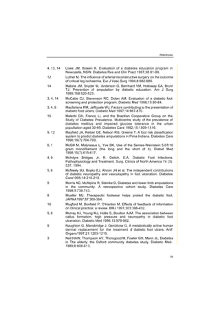 Referências
95
4, 13, 14 Lowe JM, Bowen K. Evaluation of a diabetes education program in
Newcastle, NSW. Diabetes Res and Clin Pract 1997;38:91-99.
12 Luther M. The influence of arterial reconstructive surgery on the outcome
of critical leg ischaemia. Eur J Vasc Surg 1994;8:682-689.
14 Malone JM, Snyder M, Anderson G, Bernhard VM, Holloway GA, Brunt
TJ. Prevention of amputation by diabetic education. Am J Surg
1989;158:520-523.
3, 4, 14 McCabe CJ, Stevenson RC, Dolan AM. Evaluation of a diabetic foot
screening and protection program. Diabetic Med 1998;15:80-84.
3, 4, 9 Macfarlane RM, Jeffcoate WJ. Factors contributing to the presentation of
diabetic foot ulcers. Diabetic Med 1997;14:867-870.
15 Malerbi DA, Franco Li, and the Brazilian Cooperative Group on the
Study of Diabetes Prevalence. Multicentre study of the prevalence of
diabetes mellitus and impaired glucose tolerance in the urban
popultation aged 30-69. Diabetes Care 1992;15:1509-1516.
9, 12 Mayfield JA, Reiber GE, Nelson RG, Greene T. A foot risk classification
system to predict diabetes amputations in Pima Indians. Diabetes Care
1996;19(7):704-709.
6, 1 McGill M, Molyneaux L, Yve DK. Use of the Semes-Weinstein 5,07/10
gram monofilament (the long and the short of it). Diabet Med
1998;15(7):615-617.
4, 9 McIntyre Bridges Jr, R. Deitch, E.A. Diabetic Foot Infections.
Pathophysiology and Treatment. Surg. Clinics of North America 74 (3):
537, 1994.
5, 6 McNeely MJ, Boyko EJ, Ahroni JH et al. The independent contributions
of diabetic neuropathy and vasculopathy in foot ulceration. Diabetes
Care1995;18:216-219.
9 Morris AD, McAlpine R, Steinke D. Diabetes and lower limb amputations
in the community. A retrospective cohort study. Diabetes Care
1998;5:738-743.
8 Mueller MJ. Therapeutic footwear helps protect the diabetic foot.
JAPMA1997;87:360-364.
16 Mugford M, Bonfield P, O’Hanlon M. Effects of feedback of information
on clinical practice: a review. BMJ 1991;303:398-402.
5, 6 Murray HJ, Young MJ, Hollis S, Boulton AJM. The association between
callus formation, high pressure and neuropathy in diabetic foot
ulceration. Diabetic Med 1996;13:979-982.
9 Naughton G, Mansbridge J, Gentzkow G. A metabolically active human
dermal replacement for the treatment of diabetic foot ulcers. Artif
Organs1997;21:1203-1210.
3 Neil HAW, Thompson AV, Thorogood M, Fowler GH, Mann JL. Diabetes
in The elderly: the Oxford community diabetes study. Diabetic Med.
1989;6:608-613.
 