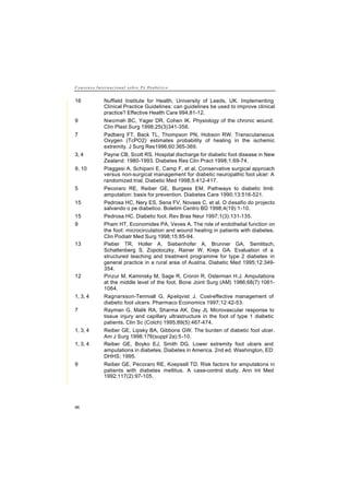 C o n s e n s o I n t e r n a c i o n a l s o b r e P é D i a b é t i c o
96
16 Nuffield Institute for Health, University of Leeds, UK. Implementing
Clinical Practice Guidelines: can guidelines be used to improve clinical
practice? Effective Health Care 994;81-12.
9 Nwomeh BC, Yager DR, Cohen IK. Physiology of the chronic wound.
Clin Plast Surg 1998;25(3)341-356.
7 Padberg FT, Back TL, Thompson PN, Hobson RW. Transcutaneous
Oxygen (TcPO2) estimates probability of healing in the ischemic
extremity. J Surg Res1996;60:365-369.
3, 4 Payne CB, Scott RS. Hospital discharge for diabetic foot disease in New
Zealand: 1980-1993. Diabetes Res Clin Pract 1998;1:69-74.
9, 10 Piaggesi A, Schipani E, Camp F, et al. Conservative surgical approach
versus non-surgical management for diabetic neuropathic foot ulcer: A
randomized trial. Diabetic Med 1998;5:412-417.
5 Pecoraro RE, Reiber GE, Burgess EM. Pathways to diabetic limb
amputation: basis for prevention. Diabetes Care 1990;13:516-521.
15 Pedrosa HC, Nery ES, Sena FV, Novaes C, et al. O desafio do projecto
salvando o pe diabetico. Boletim Centro BD 1998;4(19):1-10.
15 Pedrosa HC. Diabetic foot. Rev Bras Neur 1997;1(3):131-135.
9 Pham HT, Economides PA, Veves A. The role of endothelial function on
the foot: microcirculation and wound healing in patients with diabetes.
Clin Podiatr Med Surg 1998;15:85-94.
13 Pieber TR, Holler A, Siebenhofer A, Brunner GA, Semlitsch,
Schattenberg S, Zopotoczky, Rainer W, Krejs GA. Evaluation of a
structured teaching and treatment programme for type 2 diabetes in
general practice in a rural area of Austria. Diabetic Med 1995;12:349-
354.
12 Pinzur M, Kaminsky M, Sage R, Cronin R, Osterman H.J. Amputations
at the middle level of the foot. Bone Joint Surg (AM) 1986;68(7):1061-
1064.
1, 3, 4 Ragnarsson-Tennvall G, Apelqvist J. Cost-effective management of
diabetic foot ulcers. Pharmaco Economics 1997;12:42-53.
7 Rayman G, Malik RA, Sharma AK, Day JL Microvascular response to
tissue injury and capillary ultrastructure in the foot of type 1 diabetic
patients. Clin Sc (Colch) 1995;89(5):467-474.
1, 3, 4 Reiber GE, Lipsky BA, Gibbons GW. The burden of diabetic foot ulcer.
Am J Surg 1998;176(suppl 2a):5-10.
1, 3, 4 Reiber GE, Boyko EJ, Smith DG. Lower extremity foot ulcers and
amputations in diabetes. Diabetes in America. 2nd ed. Washington, ED:
DHHS; 1995.
9 Reiber GE, Pecoraro RE, Koepsell TD. Risk factors for amputations in
patients with diabetes mellitus. A case-control study. Ann Int Med
1992;117(2):97-105.
 
