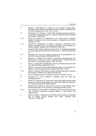 Referências
97
9 Richard J, Parer-Richard C, Davies JP, et al. Effect of topical basic
fibroblast growth factor on the healing of chronic diabetic neuropathic ulcer
of the foot. Diabetes Care 1995;18(1):64-69.
13 Rith-Najarian SJ, Stolusky T, Gohdes DM. Identifying diabetic patients at
risk for lower-extremity amputation in a primary healthcare setting. Diabetes
Care 1992;15:1386-1389.
3, 13 Romano G, Moretti G, Di Benedetto A, et al. Skin lesion in diabetes
mellitus: Prevalence and clinical correlations. Diabetes Res Clin Pract
1998;28:101-106.
9, 13 Ronnemaa T, Hamalainen H, Toikka T, Liukkonen I. Evaluation of the
impact of podiatrist care in the primary prevention of foot problems in
diabetic subjects. Diabetes Care 1997;20(12):1833-1837.
7 Rutherford RB, Preston Flanigan D,Gupta SK et al. Suggested standards
for reports dealing with lower extremity ischaemia. J Vasc Surg 1986;4:80-
94.
9, 11 Sammarco GJ, Conti SF. Surgical treatment of neuroarthropathic foot
deformity. Foot and Ankle Int 1998,19(2):102-109.
11 Sanders U, Frykberg RG. Diabetic neuropathic osteoarthropathy: the
Charcot foot. In. The high risk foot in diabetes mellitus. Frykberg RG (Ed).
New York, NY: Churchill Livingstone; 1991 :297-338.
11 Schon LC, Easley ME, Weinfeld SB: Charcot neuroarthropathy of the foot
and ankle. Clin Orthop 1998;349:116-131.
11 Selby PL, Young MJ, Boulton AJM. Bisphosphonates: A new treatment for
diabetic Charcot neuroarthropathy? Diabetic Med 1994;11:28-31.
7, 12 Selby JV, Zhang D. Risk factors for lower extremity amputation in persons
with diabetes. Diabetes Care 1995;18(4):509-5165.
9 Silhi N. Diabetes and wound healing. J Wound Care 1998;7(1):47-51.
9 Slovenkai M P. Foot problems in diabetes. Med Clin North Am
1998;82(4):949-971.
7 Smith FTC, Shearman CP, Simms MH, Gwynn BR Falsely elevated ankle
pressures in severe leg ischaemia: The pole test-an alternative approach.
Eur J Vasc Endovasc Surg 1994;8:408-412.
15 Spichler ERS, Spichler D, Martins CSF, Franco U et al. Diabetic lower
extremity amputation in Rio de Janeiro. Diabetologia 1998;41:A279.
13, 14 Sriussadaparn S et al. Behavior in Self-care of the foot and foot ulcers in
Thai non-insulin dependent diabetes mellitus. J Med Assoc Thai
1998;81:29-36.
9 Steed D, Goslen J, Holloway G et al. Randomized prospective double-blind
trial in healing chronic diabetic foot ulcers. Diabetes Care
1992;15(11):1598-1604.
 