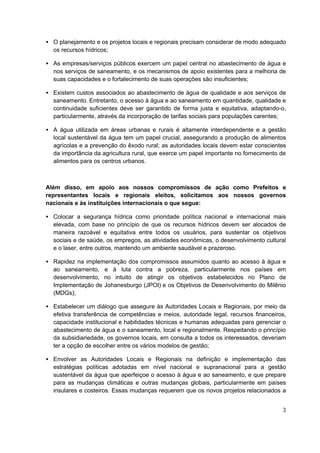 • O planejamento e os projetos locais e regionais precisam considerar de modo adequado
  os recursos hídricos;

• As empresas/serviços públicos exercem um papel central no abastecimento de água e
  nos serviços de saneamento, e os mecanismos de apoio existentes para a melhoria de
  suas capacidades e o fortalecimento de suas operações são insuficientes;

• Existem custos associados ao abastecimento de água de qualidade e aos serviços de
  saneamento. Entretanto, o acesso à água e ao saneamento em quantidade, qualidade e
  continuidade suficientes deve ser garantido de forma justa e equitativa, adaptando-o,
  particularmente, através da incorporação de tarifas sociais para populações carentes;

• A água utilizada em áreas urbanas e rurais é altamente interdependente e a gestão
  local sustentável da água tem um papel crucial, assegurando a produção de alimentos
  agrícolas e a prevenção do êxodo rural; as autoridades locais devem estar conscientes
  da importância da agricultura rural, que exerce um papel importante no fornecimento de
  alimentos para os centros urbanos.



Além disso, em apoio aos nossos compromissos de ação como Prefeitos e
representantes locais e regionais eleitos, solicitamos aos nossos governos
nacionais e às instituições internacionais o que segue:

• Colocar a segurança hídrica como prioridade política nacional e internacional mais
  elevada, com base no princípio de que os recursos hídricos devem ser alocados de
  maneira razoável e equitativa entre todos os usuários, para sustentar os objetivos
  sociais e de saúde, os empregos, as atividades econômicas, o desenvolvimento cultural
  e o laser, entre outros, mantendo um ambiente saudável e prazeroso.

• Rapidez na implementação dos compromissos assumidos quanto ao acesso à água e
  ao saneamento, e à luta contra a pobreza, particularmente nos países em
  desenvolvimento, no intuito de atingir os objetivos estabelecidos no Plano de
  Implementação de Johanesburgo (JPOI) e os Objetivos de Desenvolvimento do Milênio
  (MDGs);

• Estabelecer um diálogo que assegure às Autoridades Locais e Regionais, por meio da
  efetiva transferência de competências e meios, autoridade legal, recursos financeiros,
  capacidade institucional e habilidades técnicas e humanas adequadas para gerenciar o
  abastecimento de água e o saneamento, local e regionalmente. Respeitando o princípio
  da subsidiariedade, os governos locais, em consulta a todos os interessados, deveriam
  ter a opção de escolher entre os vários modelos de gestão;

• Envolver as Autoridades Locais e Regionais na definição e implementação das
  estratégias políticas adotadas em nível nacional e supranacional para a gestão
  sustentável da água que aperfeiçoe o acesso à água e ao saneamento, e que prepare
  para as mudanças climáticas e outras mudanças globais, particularmente em países
  insulares e costeiros. Essas mudanças requerem que os novos projetos relacionados a


                                                                                      3
 