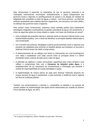 Este compromisso é assumido na expectativa de que os governos nacionais e as
instituições internacionais reconheçam verdadeiramente o papel indispensável dos
governos locais e regionais no aperfeiçoamento do acesso e na adoção de medidas de
adaptação bem sucedidas no setor de águas, e iniciem - num futuro próximo - as reformas
políticas necessárias para viabilizar técnica e legalmente, com recursos e de modo efetivo,
os esforços dos governos locais e regionais.

Para cumprir nosso compromisso, usaremos nosso mandato político para implementar
abordagens integradas e participativas na gestão sustentável da água e do saneamento, e
iniciar as seguintes ações em nossa cidade ou região, com base nas Diretrizes em anexo3:

• Uma avaliação das pressões internas e externas sobre os recursos hídricos locais e sua
  biodiversidade aquática, com o intuito de identificar os principais desafios relacionados a
  sua conservação;

• Um inventário das políticas, estratégias e planos governamentais locais e regionais que
  precisam ser adaptados para enfrentar os desafios globais que ameaçam os recursos e
  sistemas hídricos locais nos médio e longo prazos.

• O desenvolvimento de um diálogo com todos os interessados em nível local/regional,
  com vistas a estabelecer uma visão comum entre os principais atores e a definir
  prioridades locais e planos de ação para o setor da água;

• A definição de objetivos e metas mensuráveis, específicas para nosso território e que
  reflitam o compromisso feito com o Consenso de Istambul sobre Água, e o
  estabelecimento de um mecanismo de monitoramento e informação que aumente o
  sentido de responsabilidade de nossas estratégias e ações;

• A implementação de nossos planos de ação para alcançar melhorias tangíveis em
  nossos serviços de água e saneamento, e para aumentar a resiliência local e regional
  em face às mudanças globais.



Também nos comprometemos a informar e compartilhar os desafios e os avanços de
nossas cidades na implementação das ações acima relacionadas por ocasião do próximo
Fórum Mundial da Água, em 2012.




3
    Ver as opções de Diagnóstico, Metas e Medidas na seção sobre “Diretrizes”.

                                                                                           5
 