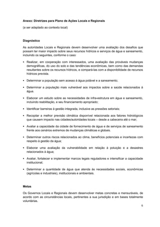 Anexo: Diretrizes para Plano de Ações Locais e Regionais

(a ser adaptado ao contexto local)



Diagnóstico

As autoridades Locais e Regionais devem desenvolver uma avaliação dos desafios que
possam ter maior impacto sobre seus recursos hídricos e serviços de água e saneamento,
incluindo os seguintes, conforme o caso:

• Realizar, em cooperação com interessados, uma avaliação das prováveis mudanças
  demográficas, do uso do solo e das tendências econômicas, bem como das demandas
  resultantes sobre os recursos hídricos, e compará-las com a disponibilidade de recursos
  hídricos prevista.

• Determinar a população sem acesso à água potável e a saneamento;

• Determinar a população mais vulnerável aos impactos sobre a saúde relacionados à
  água.

• Elaborar um estudo sobre as necessidades de infra-estrutura em água e saneamento,
  incluindo reabilitação, e seu financiamento apropriado;

• Identificar barreiras à gestão integrada, inclusive as pressões setoriais;

• Recopilar a melhor previsão climática disponível relacionada aos fatores hidrológicos
  que causem impacto nas cidades/autoridades locais – desde a cabeceira até o mar;

• Avaliar a capacidade da cidade de fornecimento de água e de serviços de saneamento
  frente aos cenários extremos de mudanças climáticas e globais.

• Determinar outros riscos relacionados ao clima, benefícios potenciais e incertezas com
  respeito à gestão da água;

• Elaborar uma avaliação da vulnerabilidade em relação à poluição e a desastres
  relacionados à água;

• Avaliar, fortalecer e implementar marcos legais reguladores e intensificar a capacidade
  institucional;

• Determinar a quantidade de água que atenda às necessidades sociais, econômicas
  (agrícolas e industriais), institucionais e ambientais.



Metas

Os Governos Locais e Regionais devem desenvolver metas concretas e mensuráveis, de
acordo com as circunstâncias locais, pertinentes a sua jurisdição e em bases totalmente
voluntárias.
                                                                                       6
 