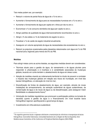 Tais metas podem ser, por exemplo:

• Reduzir o volume de perda física de água de x % no ano x.

• Aumentar o fornecimento de água para as necessidades humanas em x % no ano x.

• Aumentar o fornecimento de água per capita em x litros por dia no ano x.

• Economizar x % do consumo doméstico de água per capita no ano x.

• Atingir padrões de qualidade de água internacionalmente reconhecidos no ano x.

• Atingir x % da coleta e x % do tratamento de esgoto no ano x.

• Fiscalizar x % da vazão de esgoto industrial anualmente;

• Assegurar um volume apropriado de água às necessidades dos ecossistemas no ano x;

• Reduzir os prejuízos ocasionados pelos desastres relacionados com água em % do PIB
  nacional (e/ou regional) para menos de 5% do PIB.



Medidas

Para atingir metas como as acima listadas, as seguintes medidas devem ser consideradas:

• Técnicas atuais para a gestão da água, do saneamento e de águas pluviais para
  responder à urbanização e à incerteza e à variabilidade associadas às mudanças
  globais, levando em conta também o abastecimento de água em áreas rurais;

• Adoção de medidas visando ao ordenamento territorial no intuito de prevenir e combater
  o impacto das mudanças globais em relação aos riscos de inundação, em nível das
  bacias hidrográficas, e à elevação do nível do mar;

• Diversificação de fontes de abastecimento de água, por exemplo, através de novas
  instalações de armazenamento, da extração sustentável de águas subterrâneas, da
  conservação da água e do reuso da água ou da dessalinização, para assegurar maior
  flexibilidade no abastecimento futuro;4

• Introdução de medidas regulatórias que promovam a participação pública na tomada de
  decisões quanto à gestão da água e o financiamento em nível local/de bacia
  hidrográfica/ regional, aperfeiçoando a governança da água;

• Investimento em infra-estrutura sustentável;



4
 Os seguintes governos locais e regionais solicitaram a manutenção de referência à transposição de bacias
hidrográficas: Generalitat Valenciana, Comunidad Autónoma de La Región de Murcia (Espanha), Inter
Mediterranean Committee of the Conference of Peripheral Maritime Regions (CIM-CPMR).

                                                                                                            7
 