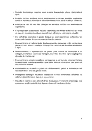 • Redução dos impactos negativos sobre a saúde da população urbana relacionados à
  água;

• Proteção do meio ambiente natural, especialmente os habitats aquáticos importantes,
  contra os impactos cumulativos do desenvolvimento urbano e das mudanças climáticas;

• Restrição de uso do solo para proteção dos recursos hídricos e da biodiversidade
  dependente;

• Cooperação com os setores de indústria e comércio para otimizar a eficiência e o reuso
  da água em processos e produtos, e para limitar, administrar e controlar a poluição;

• Dar preferência a soluções de gestão da água que sejam econômicas e eficientes, tais
  como coleta de água da chuva e reuso de efluentes tratados;

• Desenvolvimento e implementação de planos/medidas estruturais e não estruturais de
  gestão do risco, visando à redução dos prejuízos causados por desastres relacionadas
  à água;

• Desenvolvimento e implementação de planos para controle de inundações e da
  estiagem, melhoria do sistema de drenagem, resposta a desastres e preparação para a
  elevação do nível do mar;

• Desenvolvimento e implementação de planos para o re-estruturação e re-engenharia de
  infra-estruturas, quando necessárias, para conter eventos extremos ou para atuar sob
  circunstâncias diversas;

• Envolvimento de mulheres e jovens no abastecimento, gestão e manutenção dos
  recursos hídricos e na redução de riscos;

• Utilização de tecnologias inovadoras e adaptadas ao local, aumentando a eficiência e a
  cobertura dos sistemas de água e de saneamento;

• Provisão de incentivos para a transferência de educação, treinamento e tecnologia para
  assegurar a gestão sustentável da água e o desenvolvimento econômico.




                                                                                      8
 