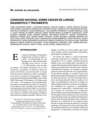 Vol. 24, Nº 1, marzo 2012
Consenso Nacional sobre cáncer de laringe64
CONSENSO NACIONAL SOBRE CÁNCER DE LARINGE
DIAGNÓSTICO Y TRATAMIENTO
JOSÉ FRANCISCO MATA I, ESTEBAN AGUDO, CARLOS CANELA, JESÚS GARCÍA COLINA,
AISA MANZO, ARGIMIRO RODRÍGUEZ, ROSARIO SANO, ÁNGELA RUIZ, MILAGROS MEJÍAS,
GUSTAVO CARRERO, JUAN ENMANUELLI, ALEJANDRO CORDERO, IVONNE MEDINA, JUAN
F LIUZZI, RAFAEL ALTIMARI, MANUEL EMAN, INGRID NASS, ELIZABETH GONZÁLEZ, LUISA
SUÁREZ, ANDRÉS VERA, ROGER FEBRES, WILFREDO PERFETTI, DANIEL VERDECHIA,
MORELLA REBOLLEDO, MARÍA ISABEL VARGAS, ALIRIO MIJARES, ROSANA MONTES DE
OCA, RAÚL LEÓN, JOAQUÍN LUGO, LAURA RUAN, DORIS BARBOZA, JOZELYN PINTO, JUAN J
RODRÍGUEZ, CAROLINAMUÑOZ, HUGO RUIZ, ÁNGELO GARÓFALO, ELSADI LEONE, PATRICIA
BONILLA, MARÍA TERESA COUTINHO, TULIO GONZÁLEZ, MARISOL LEAL, RUBEN MALAVÉ,
MARÍA BELÉN GARCÍA, JANET PÉREZ, PILAR CARRO, DIANA MURILLO
De interés en oncología
64
	 Rev Venez Oncol 2012;24(1):64-95
Recibido: 07/ 10/2010 Revisado: 28/09/2011
Aceptado para publicación: 22/11/2011
Correspondencia: Sociedad Venezolana de Oncología.
Av. José María Vargas, Torre del Colegio, Urb.
Santa Fe Norte. Piso 2. Of. C2. Tel:+582129798635.
Fax:+582129764941. Email:svoncologia@gmail.com.
INTRODUCCIÓN
l cáncer de laringe es la neoplasia
maligna más común en cabeza y
cuello. Es responsable de una
incidencia de aproximadamente
136.000 casos nuevos al año
y 73 500 muertes /año en todo
el mundo, con mayor frecuencia en el sexo
masculino, ocupando el undécimo lugar de
cáncer en hombres, con una relación 7:1, ocupa
la sexta causa de muerte por cáncer en hombres
y la octava en mujeres en nuestro país. Según
elAnuario de Mortalidad del MPPS, para el año
2008, fallecieron 318 hombres y 55 mujeres por
esta causa. Su incidencia está estrechamente
asociada al consumo de cigarrillo y el alcohol y
en los últimos años, también se ha vinculado al
virusdelpapilomahumano(VPH). Lospacientes
con cáncer de laringe, como en la mayoría de
otroscánceres,acudenaloshospitalesomédicos
especialistasenetapasavanzadas. Muchasveces
porque consultan en forma tardía, pero otras
veces porque reciben tratamiento sintomático
prolongado sin diagnóstico.
El cáncer de cabeza y cuello localmente
avanzado, representa un verdadero reto en la
integración de la terapia multidisciplinaria
debido a que, aun cuando debe considerarse la
cirugíaenlostumorespotencialmenteresecables,
implica procedimientos radicales que incluyen
la pérdida de la laringe y no siempre es posible
ante el rechazo del paciente a la cirugía radical.
En las últimas décadas, es mucho lo que se ha
publicadoenmateriadediagnósticoytratamiento
de cáncer de laringe. Uno de los grandes logros
de la oncología actual de cabeza y cuello es, sin
duda, la posibilidad de preservar la laringe en
enfermedad localmente avanzada, sin embargo,
son múltiples los esquemas y modalidades
terapéuticas disponibles, influenciados por
los sistemas de mercadeo de la industria
farmacológicayporladisponibilidadderecursos.
Porotraparte,esnecesarioprecisarloscriteriosde
seleccióndelpacientesusceptibledetratamiento
preservadordeunalaringefuncionalyestablecer
patrones de evaluación de la respuesta para
decidir el mejor tratamiento definitivo en forma
oportuna. El manejo del cáncer de laringe debe
ser multidisciplinario en sus distintas etapas del
diagnóstico y tratamiento, tomando en cuenta
E
 