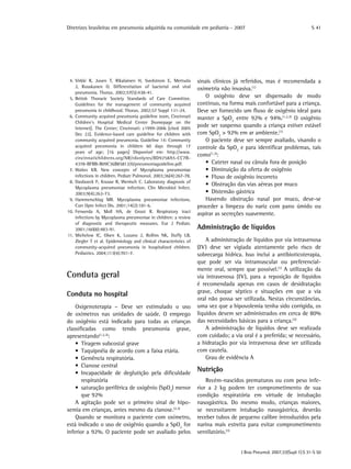 Diretrizes brasileiras em pneumonia adquirida na comunidade em pediatria - 2007
J Bras Pneumol. 2007;33(Supl 1):S 31-S 50
S 41
	 4.	Virkki R, Juven T, Rikalainen H, Svedstrom E, Mertsola
J, Ruuskanen O. Differentiation of bacterial and viral
pneumonia. Thorax. 2002;57(5):438-41.
	 5.	British Thoracic Society Standards of Care Committee.
Guidelines for the management of community acquired
pneumonia in childhood. Thorax. 2002;57 Suppl 1:i1-24.
	 6.	Community acquired pneumonia guideline team, Cincinnati
Children’s Hospital Medical Center [homepage on the
Internet]. The Center; Cincinnati: c1999-2006 [cited 2005
Dec 22]. Evidence-based care guideline for children with
community acquired pneumonia. Guideline 14: Community
acquired pneumonia in children 60 days through 17
years of age; [16 pages] Disponível em: http://www.
cincinnatichildrens.org/NR/rdonlyres/BD9258A5-CC7B-
4378-BFBB-B09C36B85813/0/pneumoniaguideline.pdf.
	 7.	Waites KB. New concepts of Mycoplasma pneumoniae
infections in children. Pediatr Pulmonol. 2003;36(4):267-78.
	 8.	Daxboeck F, Krause R, Wenisch C. Laboratory diagnosis of
Mycoplasma pneumoniae infection. Clin Microbiol Infect.
2003;9(4):263-73.
	 9.	Hammerschlag MR. Mycoplasma pneumoniae infections.
Curr Opin Infect Dis. 2001;14(2):181-6.
	10.	Ferwerda A, Moll HA, de Groot R. Respiratory tract
infections by Mycoplasma pneumoniae in children: a review
of diagnostic and therapeutic measures. Eur J Pediatr.
2001;160(8):483-91.
	11.	Michelow IC, Olsen K, Lozano J, Rollins NK, Duffy LB,
Ziegler T et al. Epidemiology and clinical characteristics of
community-acquired pneumonia in hospitalized children.
Pediatrics. 2004;113(4):701-7.
Conduta geral
Conduta no hospital
Oxigenoterapia – Deve ser estimulado o uso
de oxímetros nas unidades de saúde. O emprego
do oxigênio está indicado para todas as crianças
classificadas como tendo pneumonia grave,
apresentando(1,2,3)
:
	•  Tiragem subcostal grave
	•  Taquipnéia de acordo com a faixa etária.
	•  Gemência respiratória.
	•  Cianose central
	•  Incapacidade de deglutição pela dificuldade
respiratória
	•  saturação periférica de oxigênio (SpO2
) menor
que 92%
A agitação pode ser o primeiro sinal de hipo-
xemia em crianças, antes mesmo da cianose.(2,3)
Quando se monitora o paciente com oxímetro,
está indicado o uso de oxigênio quando a SpO2
for
inferior a 92%. O paciente pode ser avaliado pelos
sinais clínicos já referidos, mas é recomendada a
oximetria não invasiva.(1)
O oxigênio deve ser dispensado de modo
contínuo, na forma mais confortável para a criança.
Deve ser fornecido um fluxo de oxigênio ideal para
manter a SpO2
entre 92% e 94%.(1,2,3)
O oxigênio
pode ser suspenso quando a criança estiver estável
com SpO2
> 92% em ar ambiente.(1)
O paciente deve ser sempre avaliado, visando o
controle da SpO2
e para identificar problemas, tais
como(1,3)
:
	 •  Cateter nasal ou cânula fora de posição
	 •  Diminuição da oferta de oxigênio
	 •  Fluxo de oxigênio incorreto
	 •  Obstrução das vias aéreas por muco
	 •  Distensão gástrica
Havendo obstrução nasal por muco, deve-se
proceder a limpeza do nariz com pano úmido ou
aspirar as secreções suavemente.
Administração de líquidos
A administração de líquidos por via intravenosa
(IV) deve ser vigiada atentamente pelo risco de
sobrecarga hídrica. Isso inclui a antibioticoterapia,
que pode ser via intramuscular ou preferencial-
mente oral, sempre que possível.(1)
A utilização da
via intravenosa (IV), para a reposição de líquidos
é recomendada apenas em casos de desidratação
grave, choque séptico e situações em que a via
oral não possa ser utilizada. Nestas circunstâncias,
uma vez que a hipovolemia tenha sido corrigida, os
líquidos devem ser administrados em cerca de 80%
das necessidades básicas para a criança.(3)
A administração de líquidos deve ser realizada
com cuidado; a via oral é a preferida; se necessário,
a hidratação por via intravenosa deve ser utilizada
com cautela.
Grau de evidência A
Nutrição
Recém-nascidos prematuros ou com peso infe-
rior a 2 kg podem ter comprometimento de sua
condição respiratória em virtude de intubação
nasogástrica. Do mesmo modo, crianças maiores,
se necessitarem intubação nasogástrica, deverão
receber tubos de pequeno calibre introduzidos pela
narina mais estreita para evitar comprometimento
ventilatório.(3)
 