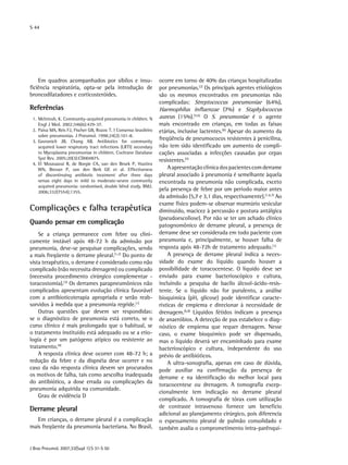 S 44
J Bras Pneumol. 2007;33(Supl 1):S 31-S 50
Em quadros acompanhados por sibilos e insu-
ficiência respiratória, opta-se pela introdução de
broncodilatadores e corticosteróides.
Referências
	 1.	McIntosh, K. Community-acquired pneumonia in children. N
Engl J Med. 2002;346(6):429-37.
	 2.	Paiva MA, Reis FJ, Fischer GB, Rozov T. I Consenso brasileiro
sobre pneumonias. J Pneumol. 1998;24(2):101-8.
	 3.	Gavranich JB, Chang AB. Antibiotics for community
acquired lower respiratory tract infections (LRTI) secondary
to Mycoplasma pneumoniae in children. Cochrane Database
Syst Rev. 2005;20(3):CD004875.
	 4.	El Moussaoui R, de Borgie CA, van den Broek P, Hustinx
WN, Bresser P, van den Berk GE et al. Effectiveness
of discontinuing antibiotic treatment after three days
versus eight days in mild to moderate-severe community
acquired pneumonia: randomised, double blind study. BMJ.
2006;332(7554);1355.
Complicações e falha terapêutica
Quando pensar em complicação
Se a criança permanece com febre ou clini-
camente instável após 48-72 h da admissão por
pneumonia, deve-se pesquisar complicações, sendo
a mais freqüente o derrame pleural.(1,2)
Do ponto de
vista terapêutico, o derrame é considerado como não
complicado (não necessita drenagem) ou complicado
(necessita procedimento cirúrgico complementar -
toracostomia).(3)
Os derrames parapneumônicos não
complicados apresentam evolução clínica favorável
com a antibioticoterapia apropriada e serão reab-
sorvidos à medida que a pneumonia regride.(1)
Outras questões que devem ser respondidas:
se o diagnóstico de pneumonia está correto, se o
curso clínico é mais prolongado que o habitual, se
o tratamento instituído está adequado ou se a etio-
logia é por um patógeno atípico ou resistente ao
tratamento.(4)
A resposta clínica deve ocorrer com 48-72 h; a
redução da febre e da dispnéia deve ocorrer e no
caso da não resposta clínica devem ser procurados
os motivos de falha, tais como aescolha inadequada
do antibiótico, a dose errada ou complicações da
pneumonia adquirida na comunidade.
Grau de evidência D
Derrame pleural
Em crianças, o derrame pleural é a complicação
mais freqüente da pneumonia bacteriana. No Brasil,
ocorre em torno de 40% das crianças hospitalizadas
por pneumonias.(2)
Os principais agentes etiológicos
são os mesmos encontrados em pneumonias não
complicadas: Streptococcus pneumoniae (64%),
Haemophilus influenzae (7%) e Staphylococcus
aureus (15%).(5,6)
O S. pneumoniae é o agente
mais encontrado em crianças, em todas as faixas
etárias, inclusive lactentes.(6)
Apesar do aumento da
freqüência de pneumococos resistentes à penicilina,
não tem sido identificado um aumento de compli-
cações associadas a infecções causadas por cepas
resistentes.(7)
Aapresentaçãoclínicadospacientescomderrame
pleural associado à pneumonia é semelhante àquela
encontrada na pneumonia não complicada, exceto
pela presença de febre por um período maior antes
da admissão (5,7 e 3,1 dias, respectivamente).(1,6,7)
Ao
exame físico podem-se observar murmúrio vesicular
diminuído, macicez à percussão e postura antálgica
(pseudoescoliose). Por não se ter um achado clínico
patognomônico de derrame pleural, a presença de
derrame deve ser considerada em todo paciente com
pneumonia e, principalmente, se houver falha de
resposta após 48-72h de tratamento adequado.(1)
A presença de derrame pleural indica a neces-
sidade do exame do líquido quando houver a
possibilidade de toracocentese. O líquido deve ser
enviado para exame bacterioscópico e cultura,
incluindo a pesquisa de bacilo álcool-ácido-resis-
tente. Se o líquido não for purulento, a análise
bioquímica (pH, glicose) pode identificar caracte-
rísticas de empiema e direcionar à necessidade de
drenagem.(6,8)
Líquidos fétidos indicam a presença
de anaeróbios. A detecção de pus estabelece o diag-
nóstico de empiema que requer drenagem. Nesse
caso, o exame bioquímico pode ser dispensado,
mas o líquido deverá ser encaminhado para exame
bacterioscópico e cultura, independente do uso
prévio de antibióticos.
A ultra-sonografia, apenas em caso de dúvida,
pode auxiliar na confirmação da presença de
derrame e na identificação do melhor local para
toracocentese ou drenagem. A tomografia excep-
cionalmente tem indicação no derrame pleural
complicado. A tomografia de tórax com utilização
de contraste intravenoso fornece um benefício
adicional ao planejamento cirúrgico, pois diferencia
o espessamento pleural de pulmão consolidado e
também avalia o comprometimento intra-parênqui-
 