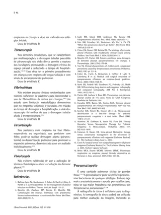 S 46
J Bras Pneumol. 2007;33(Supl 1):S 31-S 50
empiema em crianças e deve ser realizado nos está-
gios iniciais.
Grau de evidência B
Toracoscopia
Nos derrames exsudativos, que se caracterizam
por multisseptações, a drenagem tubular precedida
de pleuroscopia sob visão direta permite a ruptura
das loculações promovendo a drenagem efetiva do
espaço pleural e reduzindo o tempo de hospitali-
zação.(12,13)
Esse deve ser o primeiro procedimento
em crianças com empiema de longa evolução e com
sinais de encarceramento pulmonar.
Grau de evidência C
Fibrinolíticos
Não existem ensaios clínicos randomizados com
número suficiente de pacientes para recomendar o
uso de fibrinolíticos de rotina em crianças.(14)
Um
estudo com limitação metodológica demonstrou
que no empiema volumoso e loculado, em relação
ao tempo de drenagem e hospitalização, a videoto-
racoscopia foi melhor do que a drenagem tubular
aliada à estreptoquinase.(15)
Grau de evidência D
Decorticação
Nos pacientes com empiema na fase fibrio-
nopurulenta ou organizada, que persistem com
febre, pode-se realizar drenagem aberta (pleuros-
tomia) ou descorticação pulmonar para promover a
expansão pulmonar, devendo cada caso ser avaliado
individualmente.(15)
Grau de evidência D
Fisioterapia
Não existem evidências de que a aplicação de
técnicas fisioterápicas altere a evolução do derrame
pleural.(16)
Grau de evidência D
Referências
	 1.	Balfour-Lynn IM, Abrahamson E, Cohen G, Hartley J, King S,
Parikh D et al. BTS guidelines for the management of pleural
infection in children. Thorax. 2005;60 Suppl 1:i1-21.
	 2.	Riccetto AG, Zambom MP, Pereira IC, Morcillo AM.
Complicações em crianças internadas com pneumonia:
fatores socioeconômicos e nutricionais Rev Assoc Med Bras.
2003;49(2):191-5.
	 3.	Light RW, Girard WM, Jenkinson SG, George RB.
Parapneumonic effusions. Am J Med. 1980; 69(4):507-12
	 4.	Fein AM, Feinsilver SH, Niederman MS, Fiel S, Pai PB.
“When the pneumonia doesn‘t get better”. Clin Chest Med.
1987;8(3):529-41
	 5.	Cirino LM, Gomes FM, Batista BN. The etiology of extensive
pleural effusions with troublesome clinical course among
children. Sao Paulo Med J. 2004;122(6):269-72.
	 6.	Mocelin HT, Fischer GB. Fatores preditivos para drenagem
de derrames pleurais parapneumônicos em crianças. J.
Pneumologia. 2001;27(4):177-84.
	 7.	Tan TQ. Clinical characteristics of children with complicated
pneumonia caused by Streptococcus pneumoniae. Pediatrics.
2002;110(1 pt 1):1-6.
	 8.	Colice GL, Curtis A, Deslauriers J, Heffner J, Light R,
Littenberg B et al. Medical and surgical treatment of
parapneumonic effusions: an evidence-based guideline.
Chest. 2000;118(4):1158-71.
	 9.	Stark DD, Federle MP, Goodman PC, Podrasky AE, Webb
WR. Differentiating lung abscess and empyema: radiography
and computed tomography. AJR Am J Roentgenol.
1983;141(1):163-7.
	10.	Fischer GB, Luchese S, Roos MO. Pneumonias com derrame
pleural: análise de 116 casos. Anais do XXVII Congresso
Brasileiro de Pediatria;1991.
	11.	Carvalho MFC, Barros ML, Cunha AJLA. Derrame pleural
parapneumônico em crianças hospitalizadas. ABP Supl Arq
Bras Med 1992; 66(6):502-506
	12.	Kercher KW, Attorri RJ, Hoover JD et al. Thoracoscopic
decortication as a first-line therapy for pediatric
parapneumonic empyema – a case series. Chest 2000;
118(1): 24-27.
	13.	Avansino JR, Goldman B, Sawin RS, Flum DR. Primary
Operative Versus Nonoperative Therapy for Pediatric
Empyema: A Meta-analysis. Pediatrics 2005; 115
(6):1652-1659.
	14.	Cameron R, Davies HR. Intra-pleural fibrinolytic therapy
versus conservative management in the treatment of
parapneumonic effusions and empyema (Cochrane Review).
In: The Cochrane Library, Issue 2, 2005.
	15.	Coote N. Surgical versus non-surgical management of pleural
empyema (Cochrane Review). In: The Cochrane Library, Issue
2, 2005. Oxford: Update Software.
	16.	Britto MCA, Duarte MCMB, Silvestre SMMC. Fisioterapia
respiratória no empiema pleural. Revisão sistemática da
literatura J. bras. pneumol. 2005;31(6): 551-54.
Pneumatocele
É uma cavidade pulmonar cística de paredes
finas.(1,2,3)
A pneumatocele pode ocorrer em pneumo-
nias bacterianas de qualquer etiologia. Embora seja
mais caracteristicamente causada por estafilococos,
nota-se sua maior freqüência nas pneumonias por
Streptococcus pneumoniae.(2,3,4)
A radiografia de tórax é suficiente para o diag-
nóstico. A tomografia de tórax poderá ser utilizada
para melhor avaliação da imagem, incluindo as
 