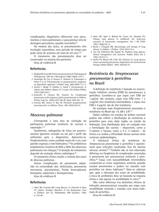 Diretrizes brasileiras em pneumonia adquirida na comunidade em pediatria - 2007
J Bras Pneumol. 2007;33(Supl 1):S 31-S 50
S 47
complicações; diagnóstico diferencial com pneu-
motórax e cistos pulmonares; e para precisar sítio de
drenagem percutânea, quando necessária.(2)
Na maioria das vezes, as pneumatoceles têm
involução espontânea, num período de tempo que
pode variar de semanas até mais de um ano.(3,5)
O tratamento das pneumatoceles deve ser
conservador na maioria dos pacientes.
Grau de evidência B
Referências
	 1.	QuigleyMJ,FraserRS.Pulmonarypneumatocele:Pathologyand
Pathogenesis. AJR Am J Roentgenol.1988;150(6):1275-7.
	 2.	Imamoglu M, Cay A, Kosucu P, Ozdemir O, Cobanoglu U,
Orhan F et al. Pneumatoceles in postpneumonic empyema:
an algorithmic approach. J Pediatr Surg. 2005;40(7):1111-7.
	 3.	Amitai I, Mogle P, Godfrey S, Aviad I. Pneumatocele in
infants and children. Report of 12 cases. Clin Pediatr (Phila).
1983;22(6):420-2.
	 4.	Kunyoshi V, Cataneo DC, Cataneo AJ. Complicated
pneumonias with empyema and/or pneumatocele in children.
Pediatr Surg Int. 2006;22(2):186-90. Epub 2005 Dec 16.
	 5.	Victoria MS, Steiner P, Rao M. Persistent postpneumonic
pneumatoceles in children. Chest. 1981;79(3):359-61.
Abscesso pulmonar
Corresponde a uma área de cavitação do
parênquima pulmonar resultante de necrose e
supuração.(1,2)
Geralmente, radiografias de tórax em postero-
anterior (paciente sentado ou em pé) e perfil são
suficientes para o diagnóstico. Apresenta-se,
freqüentemente, como cavidade maior de 2 cm, com
paredes espessas e nível hidroaéreo.(3)
Os antibióticos
isoladamente resolvem de 80% a 90% dos abscessos
pulmonares em crianças.(4)
A duração do tratamento
depende da evolução clínico-radiológica.(5)
O tratamento clínico resolve a maioria dos casos
de abscesso pulmonar.
Outras complicações da pneumonia adqui-
rida na comunidade são: atelectasias, pneumonia
necrosante, pneumotórax, fístula broncopleural,
hemoptise, septicemia e bronquiectasia.
Grau de evidência B
Referências
	 1.	Asher MI, Leversha AM. Lung Abscess. In: Chernick V, Boat
TF, editors. Kendig’s Disorders of the Respiratory Tract
in Children. 6th ed., Philadelphia: WB Saunders; 1998.
p. 552-60.
	 2.	Asher MI, Spier S, Beland M, Coates AL, Beaudry PH.
Primary lung abscess in childhood: the long-term
outcome of conservative management. Am J Dis Child.
1982;136(6):491-4.
	 3.	Brook I, Finegold SM. Bacteriology and therapy of lung
abscess in children. J Pediatr. 1979; 94(1):10-2.
	 4.	Tan TQ, Seilheimer DK, Kaplan SL. Pediatric lung abscess:
clinical management and outcome. Pediatr Infect Dis J.
1995;14(1):51-5.
	 5.	Hoffer FA, Bloom DA, Colin AA, Fishman SJ. Lung abscess
versus necrotizing pneumonia: implications for interventional
therapy. Pediatr Radiol. 1999; 29(2):87-91.
Resistência do Streptococcus
pneumoniae à penicilina
no Brasil
A definição de resistência é baseada na concen-
tração inibitória mínima (CIM) do pneumococo à
penicilina. Considera-se que cepas com CIM até
1 µg/mL são sensíveis, cepas com CIM entre 1 e
2 µg/mL têm resistência intermediária, e cepas com
CIM ≥ 4 µg/mL são de alta resistência.
Os sorotipos mais freqüentemente associados à
resistência no Brasil são 14, 6B e 23F.(1)
Dados colhidos em estudos de âmbito nacional
podem não refletir a distribuição da resistência à
penicilina para uma dada região ou estado da
federação. Essa distribuição deve ser cotejada com
a formulação das vacinas – disponíveis, como a
7-valente e futuras, como a 9 e 11-valente - de
forma a se avaliar a efetividade dessas vacinas neste
contexto epidemiológico.
A relevância clínica da resistência do
Streptococcus pneumoniae à penicilina é questio-
nável para infecções localizadas fora do sistema
nervoso central.(2,3)
Também não se tem observado
diferença na freqüência de complicações associadas
à pneumonia por pneumococo resistente à peni-
cilina.(4)
Cepas com susceptibilidade intermediária
comportam-se como organismos sensíveis quando
causam pneumonias e podem ser tratados com
penicilina em doses habituais.(5)
Deve-se salientar
que, após a obtenção dos testes de sensibilidade,
a troca de antibiótico deve ser baseada na resposta
clínica e não apenas na sensibilidade in vitro.(4)
Não existe diferença nos desfechos clínicos de
infecções pneumocócicas causadas por cepas com
sensibilidade reduzida e tratadas com doses habi-
tuais de penicilina.
Grau de evidência B
 