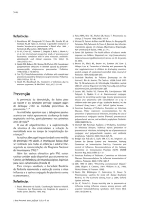 S 48
J Bras Pneumol. 2007;33(Supl 1):S 31-S 50
Referências
	 1.	Brandileone MC, Casagrande ST, Guerra ML, Zanella RC, de
Andrade AL, Di Fabio JL. Increase in penicillin resistance of
invasive Streptococcus pneumoniae in Brazil after 1999. J
Antimicrob Chemother. 2005;56(2):437-9.
	 2.	Yu VL, Chiou CC, Feldman C, Ortqvist A, Rello J, Morris AJ
et al. An international prospective study of pneumococcal
bacteremia: correlation with in vitro resistance, antibiotics
administered, and clinical outcome. Clin Infect Dis
2003;37(2):230-7.
	 3.	Hardie WD, Roberts NE, Reising SF, Christie CD. Complicated
parapneumonic effusions in children caused by penicillin-
nonsusceptible streptococcus pneumoniae. Pediatrics.
1998;101(3 pt 1):388-92.
	 4.	Tan TQ. Clinical characteristics of children with complicated
pneumonia caused by Streptococcus pneumoniae. Pediatrics.
2002;110(1 pt 1):1-6.
	 5.	Heath PT, Breathnach AS. Treatment of infections due to
resistant organisms. Br Med Bull. 2002;61(1):231-45
Prevenção
A prevenção da desnutrição, do baixo peso
ao nascer e do desmame precoce ocupam papel
de destaque entre as medidas preventivas da
pneumonia.(1,2,3),
As evidências apontam que o tabagismo passivo
acarreta um maior agravamento da doença do trato
respiratório inferior, particularmente nos primeiros
anos de vida.(4)
O uso de oligoelementos e a suplementação
da vitamina A não evidenciaram a redução da
mortalidade nem no tempo de hospitalização das
crianças.(5)
Asvacinastêmpapelinquestionávelcomomedida
de prevenção em saúde. A imunização básica deve
ser realizada para todas as crianças e adolescentes
seguindo as recomendações do Programa Nacional
de Imunizações (PNI).(6)
Além das vacinas oferecidas pelo PNI, outras
vacinas também estão disponíveis gratuitamente nos
Centros de Referência de Imunobiológicos Especiais
para casos selecionados (Tabela 6)
Para crianças saudáveis, a Sociedade Brasileira
de Pediatria recomenda a vacinação contra o vírus
influenza e a vacina conjugada heptavalente contra
o pneumococo.
Referências
	 1.	Brasil. Ministério da Saúde. Coordenação Materno-Infantil.
Tratamento das Pneumonias em Hospitais de pequeno e
médio portes. Brasília, 1996. 44p.
	 2.	Paiva MAS, Reis FJC, Fischer GB, Rozov T. Pneumonias na
criança. J Pneumol 1998;24(8): 101-8.
	 3.	Victora CG. Fatores de Risco nas IRA Baixas. In: Benguigui IY,
Antunano FJL, Schmunis G, Yunes J. Controle das infecções
respiratórias agudas em crianças. Washington, Organização
Pan-americana de Saúde, 1998. p.43-61.
	 4.	Samet JM. Synthesis: The health effects of tobacco smoke
exposure on children. Disponível em: http://www.who.int/
tobacco/resources/publications/en/ Acesso em 04 de janeiro
de 2006.
	 5.	Bhutta ZA, Black RE, Brown KH, Gardner JM, Gore S,
Hidayat A et al. Prevention of diarrhea and pneumonia by
zinc supplementation in children in developing countries:
pooled analysis of randomized controlled trials. Journal of
Pediatrics 1999;135(6):689-697.
	 6.	Sociedade Brasileira de Pediatria [homepage on the
Internet]. Rio de Janeiro: The Society; c2006 [cited 2005
Dec 5]. Departamento de Infectologia. Calendário vacinal
2003. [1 screen]. Disponível em: http:/www.sbp.com.br/img/
documentos/doc_calendario2003.pdf.
	 7.	Lucero MG, Dulalia VE, Parreno RN, Lim-Quianzon DM,
Nohynek H, Makela H et al. Pneumococcal conjugate
vaccines for preventing vaccine-type invasive pneumococcal
disease and pneumonia with consolidation on x-ray in
children under two years of age. (Cochrane Review). In: the
Cochrane Library, Issue 1, 2007. Oxford: Update Sotware
	 8.	American Academy of Pediatrics. Commitee on Infectious
Diseases. Policy statement: recommendations for the
prevention of pneumococcal infections, including the use of
pneumococcal conjugate vaccine (Prevnar), pneumococcal
polysaccharide vaccine, and antibiotic prophylaxis. Pediatrics
2000;106(2):362-6.
	 9.	Overturf GD. American Academy of Pediatrics. Committee
on Infectious Diseases. Technical report: prevention of
pneumococcal infections, including the use of pneumococcal
conjugate and polysaccharide vaccines and antibiotic
prophylaxis. Pediatrics 2000;106(2):367-76.
	10.	Bridges CB, Fukuda K, Uyeki TM, Cox NJ, Singleton JÁ;
Centers for Disease Control and Prevention, Advisory
Committee on Immunization Practices. Prevention and
control of influenza. Recommendations of the Advisory
Committee on Immunization Practices (ACIP). MMWR
Recomm Rep.2002;51(RR-3):1-31
	11.	American Academy of Pediatrics, Committee on Infectious
Diseases. Recommendations for influenza immunization of
children. Pediatrics 2004;113(5):1441-7
	12.	CDC 1997 & 2001; “Preventing pneumococcal disease,”
2000; Shapiro & Clemens, 1984; Williams et al., 1988;
Nichol, Grimm, & Peterson, 1996).
	13.	Davies EG, Riddington C, Lottenberg R, Dower N.
Pneumococcal vaccines for sickle cell disease (Cochrane
Review). In: The Cochrane Library, Issue 2, 2005. Oxford:
Update Software.
	14.	Lin JC, Nichol KL. Excess mortality due to pneumonia or
influenza during influenza seasons among persons with
acquired immunodeficiency syndrome. Arch Intern Med.
2001;161(3):441-6.
 