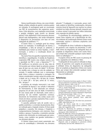 Diretrizes brasileiras em pneumonia adquirida na comunidade em pediatria - 2007
J Bras Pneumol. 2007;33(Supl 1):S 31-S 50
S 35
Outras manifestações clínicas, tais como irritabi-
lidade, cefaléia, redução do apetite e vômitos podem
ser relatados. O meningismo pode ser encontrado
nas PAC de acometimento dos segmentos poste-
riores. A dor pleurítica, com respiração entrecortada
e posição antálgica, pode ocorrer no derrame
pleural. A dor abdominal (15%) caracteriza derrame
pleural mais diafragmático, não sendo infreqüente
o diagnóstico de pneumonias com base em uma
radiografia de abdômen.(1,2,6)
O exame físico e a avaliação geral da criança
devem ser realizados. A modificação do humor, a
irritabilidade, a falta de atenção ao ambiente, a
habilidade para mamar ou tomar líquidos, a movi-
mentação, o sorriso e a vocalização devem ser
observados.
No exame físico do aparelho respiratório devemos
identificar a taquidispnéia. A medida da freqüência
respiratória (FR) mostra uma relação estreita com
a gravidade da PAC e com a hipoxemia.(5,10,11)
A
FR modifica-se no primeiro ano de vida, indo de
50 incursões por minuto (ipm) na primeira semana
para 40 ipm aos seis meses de idade.(4)
A FR deve
ser medida com a criança no colo do cuidador ou
sentada. A medida realizada com o estetoscópio
pode irritar a criança e aumentar a contagem. Os
valores considerados normais variam de acordo com
a idade: até os 2 meses, FR = 60 ipm; de 2 meses
a 12 meses FR = 50 ipm; acima de 12 meses,
FR = 40 ipm.(4)
A presença de retração intercostal é um sinal
de gravidade da doença e seu achado é indicativo
de internamento. É mais observado em crianças
pequenas de até dois anos de idade. O batimento
de asas nasais pode ser observado, assim como a
presença de um estridor expiratório contínuo,
decorrente do fechamento das cordas vocais com
intuito de elevar a pressão expiratória final, o que é
um sinal de gravidade.(4,10,11)
A ausculta pulmonar varia de acordo com o
padrão anatômico e a extensão da pneumonia. Deve
ser realizada após a inspeção torácica. O choro pode
prejudicar a ausculta. Em crianças, é freqüente o
comprometimento brônquico com estertores finos
médios e grossos. À ausculta, o murmúrio vesicular
poderá estar diminuído na condensação por pneu-
monia, como também nas grandes atelectasias e
nos derrames pleurais.
O frêmito tóraco-vocal estará aumentado nos
casos de consolidação e diminuído nos derrames
pleurais.(1)
À palpação e à percussão, pouco reali-
zada, podem-se identificar condensações, derrames
extensos (sinal de Signorelli com macicez na coluna
vertebral nos indica derrame pleural), enquanto que
a coluna normal à percussão nos indica atelectasia
com expansão do pulmão oposto.
À semelhança da sintomatologia, podemos ter
exame físico negativo até a identificação da clás-
sica síndrome da condensação (frêmito tóraco-vocal
aumentado, macicez e estertores crepitantes com
sopro tubário).(2)
A radiografia de tórax é utilizada no diagnóstico
de pacientes com suspeita de pneumonia. A utili-
dade clínica do diagnóstico da radiografia deve ser
acoplada ao diagnóstico clínico com exame físico,
que sempre deve anteceder qualquer exame labora-
torial ou radiológico.(7-11)
A suspeita clínica de PAC ocorre na presença de
tosse, taquipnéia sem sibilância e febre.
A radiografia de tórax pode ser utilizada no diag-
nóstico de pacientes com suspeita de pneumonia.
A utilidade clínica do diagnóstico da radiografia
deve ser acoplada ao diagnóstico clínico com exame
físico, que sempre deve anteceder qualquer exame
laboratorial ou radiológico
Grau de Evidência B
Referências
	 1.	Grisi SJ. Pneumonias bacterianas agudas. In: Rosov T, editor.
Doenças pulmonares em pediatria: diagnóstico e tratamento.
São Paulo: Atheneu; 1999. p. 204-14.
	 2.	Bethlem N. Pneumologia. 2nd ed. Rio de Janeiro: Atheneu;
1975. p. 159-84: Pneumonias.
	 3.	Ruvinski R, Balanzal MC. Pneumonias bacterianas e virais.
In: Benguigui Y, López Antuñano FJ, Schmunis G, Yunes J.
Infecções respiratórias em crianças. Washington: Organização
Pan-Americana da Saúde; 1998. p. 217-51.
	 4.	Braman SS. Postinfectious cough: ACCP evidence-
based clinical practice guidelines. Chest. 2006;129(1
Suppl):138S-146S.
	 5.	Margolis P, Gadomski A. Does this infant have pneumonia?
JAMA. 1998;279(4):308-13
	 6.	Braman SS. Chronic cough due to acute bronchitis:
ACCP evidence-based clinical practice guidelines. Chest.
2006;129(1 Suppl):95S-103S.
	 7.	Donnelly FL. Maximizing the usefulness of imaging in
children with community-acquired pneumonia. AJR Am J
Roentgenol. 1999;172(2):505-12.
	 8.	Wilkins TR, Wilkins RL. Clinical and radiographic evidence of
pneumonia. Radiol Technol. 2005;77(2):106-10.
	 9.	Coote N, McKenzie S. Diagnosis and investigation of bacterial
pneumonias. Paediatr Respir Rev. 2000;1(1):8-13.
	10.	Palafox M, Guiscafré H, Reyes H, Munoz O, Martinez H.
Diagnostic value of tachypnoea in pneumonia defined
radiologically. Arch Dis Child. 2000;82(1):41–5.
 